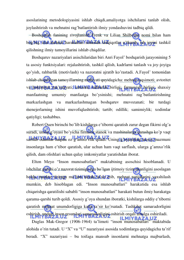  
 
asoslarining metodologiyasini ishlab chiqdi,amaliyotga ishchilarni tanlab olish, 
joylashtirish va mehnatni rag’batlantirish ilmiy yondashuvini tadbiq qildi. 
Boshqarish fanining rivojlanishi Frenk va Lilian Shilbetlar nomi bilan ham 
bog’liq, ular mehnat harakatlari sohasida tadqiqotlar o’tkazib, ish joyini tashkil 
qilishning ilmiy tamoyillarini ishlab chiqdilar. 
Boshqaruv nazariyalari asischilaridan biri Anri Fayol’ boshqarish jarayonining 5 
ta asosiy funktsiyalari: rejalashtirish, tashkil qilish, kadrlarni tanlash va joy-joyiga 
qo’yish, rahbarlik (motivlash) va nazoratni ajratib ko’rastadi. A.Fayol’ tomonidan 
ishlab chiqarilgan tamoyillarning mohiyati quyidagicha: mehnat taqsimoti; avtoritet 
va hokimiyat ma’suliyati; intizom; rahbarlik birligi; farmoyish birligi; shaxsiy 
manfaatning umumiy manfaatga bo’ysinishi; mehnatni rag’batlantirishning 
markazlashgan va markazlashmagan boshqaruv muvozanati; bir turdagi 
menejerlarning ishini muvofiqlashtirish; tartib; odillik; samimiylik; xodimlar 
qatiyligi; tashabbus. 
Robert Ouen birinchi bo’lib kishilarga e’tiborni qaratish zarur degan fikirni olg’a 
suradi, uning g’oyasi bo’yicha firmalar stanok va mashinalarga qarashga ko’p vaqt 
sarflab odamlar haqida oz g’amxo’rlik qiladi. Uning g’oyasining asosiy mazmuni 
insonlarga ham e’tibor qaratish, ular uchun ham vaqt sarflash, ularga g’amxo’rlik 
qilish, dam olishlari uchun qulay imkoniyatlar yaratishdan iborat. 
Elton Meyo “Inson munosabatlari” maktabining asoschisi hisoblanadi. U 
ishchilar guruhi o’z nazorat tizimiga ega bo’lgan ijtimoiy tizim ekanligini asoslagan 
holda, mazkur tizimga ma’lum tarzda ta’sir etib, mehnat natijalarini yaxshilash 
mumkin, deb hisoblagan edi. “Inson munosabatlari” harakatida esa ishlab 
chiqarishga qaratilishi sababli “inson munosabatlari” harakati butun ilmiy harakatga 
qarama-qarshi turib qoldi. Asosiy g’oya shundan iboratki, kishilarga oddiy e’tiborni 
qaratish mehnat unumdorligiga katta ta’sir ko’rsatadi. Tashkilot samaradorligini 
oshirish, undagi inson resurslari samaradorligini oshirish orqali amalga oshiriladi.  
Duglas Mak-Gregor (1906-1964) ta’limoti “inson munosabatlari” maktabida 
alohida o’rin tutadi. U “X” va “U” nazariyasi asosida xodimlarga quyidagicha ta’rif 
beradi. “X” nazariyasi – bu toifaga mansub insonlarni mehnatga majburlash, 
