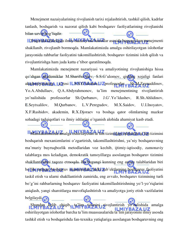  
 
Menejment nazaiyalarining rivojlanish tarixi rejalashtirish, tashkil qilish, kadrlar 
tanlash, boshqarish va nazorat qilish kabi boshqaruv faoliyatlarining rivojlanishi 
bilan uzviy bog’liqdir. 
Yuqorida keltirilgan ilmiy-nazariy ma’lumotlar asosida bugungi kun menejmenti 
shakllanib, rivojlanib bormoqda. Mamlakatimizda amalga oshirilayotgan islohotlar 
jarayonida rahbarlar faoliyatini takomillashtirish, boshqaruv tizimini isloh qilish va 
rivojlantirishga ham juda katta e’tibor qaratilmoqda. 
Mamlakatimizda menejment nazariyasi va amaliyotining rivojlanishiga hissa 
qo’shgan akademiklar M.Sharifxo’jaev, S.S.G’ulomov, qishloq xojaligi fanlari 
akademiyasining 
a’zosi 
S.S.G’ulomov, 
professorlar 
Sh.M.Zaynuddinov, 
Yo.A.Abdullaev, Q.A.Abdyrahmonov, ta’lim menejmentining rivojlantirish 
yo’nalishida 
professorlar 
Sh.Qurbanov, 
J.G’.Yo’ldashev, 
R.Sh.Ahlidinov, 
E.Seytxalilov, 
M.Qurbanov, 
L.V.Peregudov, 
M.X.Saidov, 
U.I.Inoyatov, 
X.F.Rashidov, akademin, R.X.Djoraev va boshqa qator olimlarning mazkur 
sohadagi tadqiqotlari va ilmiy ishlarini o’rganish alohida ahamiyat kasb etadi. 
  
Mamlakatimizda amalga oshirilayotan ta’lim tizimidagi islohotlar ta’lim tizimini 
boshqarish mexanizmlarini o’zgartirish, takomillashtirishni, ya’niy boshqaruvning 
ma’muriy buyruqbozlik metodlaridan voz kechib, ijtimiy-iqtisodiy, zamonaviy 
talablarga mos keladigan, demokratik tamoyillarga asoslangan boshqaruv tizimini 
shakllantirishni taqozo etmoqda. Bu bugungi kunning eng asosiy talablaridan biri 
bo’lib, nafaqat boshqaruv muammolari, balki sub’ektlarning boshqaruv faoliyatini 
taskil etish va ularni shakllantirish zamirida, eng avvalo, boshqaruv tizimining turli 
bo’g’ini rahbarlarning boshqaruv faoliyatini takomillashtirishning yo’l-yo’riqlarini 
aniqlash, yangi sharoitlarga muvofiqlashtirish va amaliyotga joriy etish vazifalarini 
belgilaydi. 
Shundan kelib chiqib, ta’lim tizimini rivojlantirish yo’nalishida amalga 
oshirilayotgan islohotlar barcha ta’lim muassasalarida ta’lim jarayonini ilmiy asosda 
tashkil etish va boshqarishda fan-texnika yutiqlariga asoslangan boshqaruvning eng 
