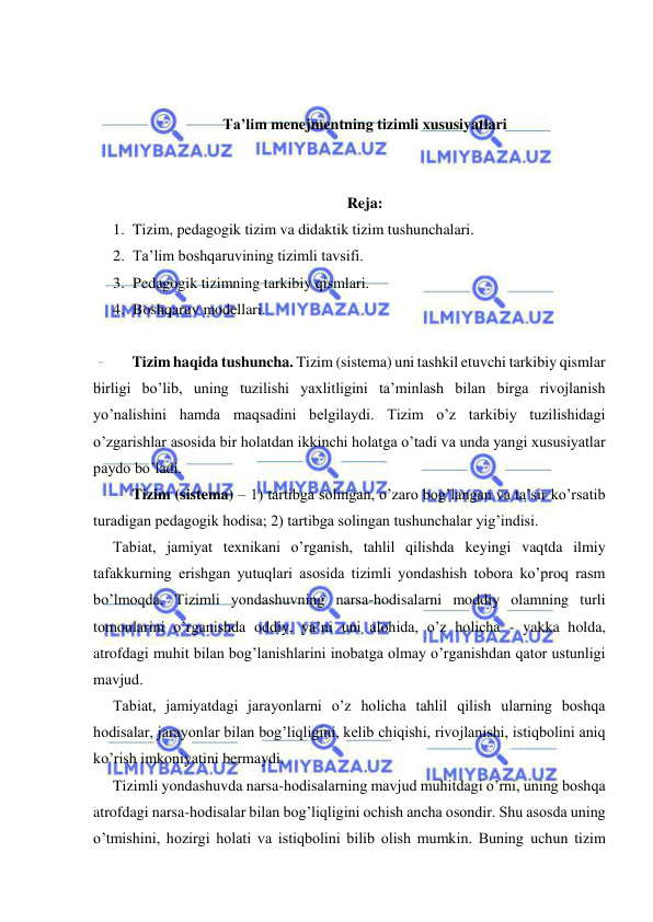  
 
 
 
Ta’lim menejmentning tizimli xususiyatlari 
 
 
Reja: 
1. Tizim, pedagogik tizim va didaktik tizim tushunchalari.  
2. Ta’lim boshqaruvining tizimli tavsifi.  
3. Pedagogik tizimning tarkibiy qismlari.  
4. Boshqaruv modellari. 
 
Tizim haqida tushuncha. Tizim (sistema) uni tashkil etuvchi tarkibiy qismlar 
birligi bo’lib, uning tuzilishi yaxlitligini ta’minlash bilan birga rivojlanish 
yo’nalishini hamda maqsadini belgilaydi. Tizim o’z tarkibiy tuzilishidagi 
o’zgarishlar asosida bir holatdan ikkinchi holatga o’tadi va unda yangi xususiyatlar 
paydo bo’ladi. 
Tizim (sistema) – 1) tartibga solingan, o’zaro bog’langan va ta’sir ko’rsatib 
turadigan pedagogik hodisa; 2) tartibga solingan tushunchalar yig’indisi. 
Tabiat, jamiyat texnikani o’rganish, tahlil qilishda keyingi vaqtda ilmiy 
tafakkurning erishgan yutuqlari asosida tizimli yondashish tobora ko’proq rasm 
bo’lmoqda. Tizimli yondashuvning narsa-hodisalarni moddiy olamning turli 
tomonlarini o’rganishda oddiy, ya’ni uni alohida, o’z holicha - yakka holda, 
atrofdagi muhit bilan bog’lanishlarini inobatga olmay o’rganishdan qator ustunligi 
mavjud. 
Tabiat, jamiyatdagi jarayonlarni o’z holicha tahlil qilish ularning boshqa 
hodisalar, jarayonlar bilan bog’liqligini, kelib chiqishi, rivojlanishi, istiqbolini aniq 
ko’rish imkoniyatini bermaydi. 
Tizimli yondashuvda narsa-hodisalarning mavjud muhitdagi o’rni, uning boshqa 
atrofdagi narsa-hodisalar bilan bog’liqligini ochish ancha osondir. Shu asosda uning 
o’tmishini, hozirgi holati va istiqbolini bilib olish mumkin. Buning uchun tizim 
