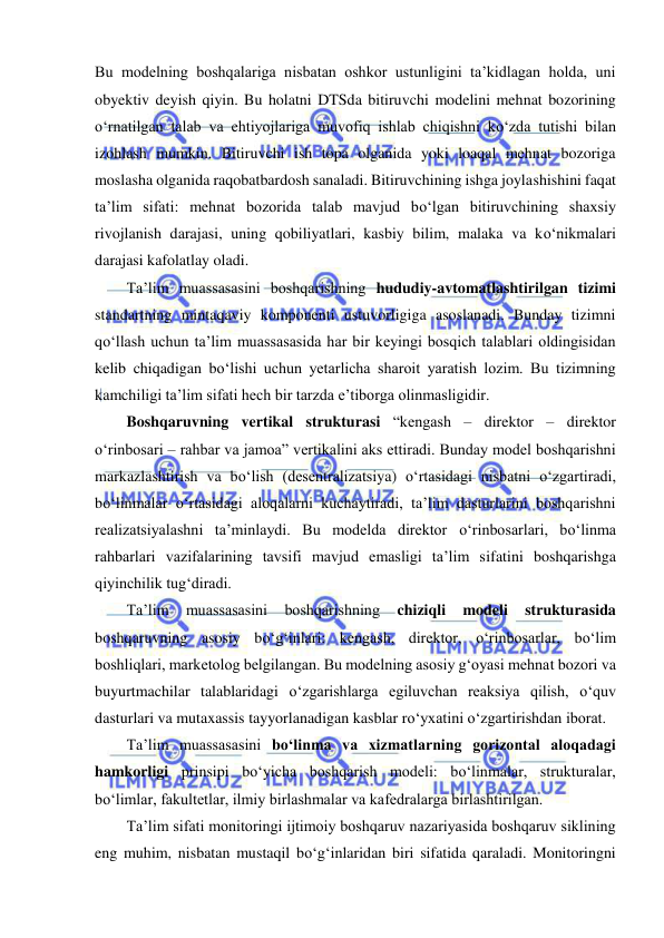  
 
Bu modelning boshqalariga nisbatan oshkor ustunligini ta’kidlagan holda, uni 
obyektiv deyish qiyin. Bu holatni DTSda bitiruvchi modelini mehnat bozorining 
о‘rnatilgan talab va ehtiyojlariga muvofiq ishlab chiqishni kо‘zda tutishi bilan 
izohlash mumkin. Bitiruvchi ish topa olganida yoki loaqal mehnat bozoriga 
moslasha olganida raqobatbardosh sanaladi. Bitiruvchining ishga joylashishini faqat 
ta’lim sifati: mehnat bozorida talab mavjud bо‘lgan bitiruvchining shaxsiy 
rivojlanish darajasi, uning qobiliyatlari, kasbiy bilim, malaka va kо‘nikmalari 
darajasi kafolatlay oladi.  
Ta’lim muassasasini boshqarishning hududiy-avtomatlashtirilgan tizimi 
standartning mintaqaviy komponenti ustuvorligiga asoslanadi. Bunday tizimni 
qо‘llash uchun ta’lim muassasasida har bir keyingi bosqich talablari oldingisidan 
kelib chiqadigan bо‘lishi uchun yetarlicha sharoit yaratish lozim. Bu tizimning 
kamchiligi ta’lim sifati hech bir tarzda e’tiborga olinmasligidir.  
Boshqaruvning vertikal strukturasi “kengash – direktor – direktor 
о‘rinbosari – rahbar va jamoa” vertikalini aks ettiradi. Bunday model boshqarishni  
markazlashtirish va bо‘lish (desentralizatsiya) о‘rtasidagi nisbatni о‘zgartiradi, 
bо‘linmalar о‘rtasidagi aloqalarni kuchaytiradi, ta’lim dasturlarini boshqarishni 
realizatsiyalashni ta’minlaydi. Bu modelda direktor о‘rinbosarlari, bо‘linma 
rahbarlari vazifalarining tavsifi mavjud emasligi ta’lim sifatini boshqarishga 
qiyinchilik tug‘diradi.  
Ta’lim 
muassasasini 
boshqarishning 
chiziqli 
modeli 
strukturasida 
boshqaruvning asosiy bо‘g‘inlari: kengash, direktor, о‘rinbosarlar, bо‘lim 
boshliqlari, marketolog belgilangan. Bu modelning asosiy g‘oyasi mehnat bozori va 
buyurtmachilar talablaridagi о‘zgarishlarga egiluvchan reaksiya qilish, о‘quv 
dasturlari va mutaxassis tayyorlanadigan kasblar rо‘yxatini о‘zgartirishdan iborat.  
Ta’lim muassasasini bо‘linma va xizmatlarning gorizontal aloqadagi 
hamkorligi prinsipi bо‘yicha boshqarish modeli: bо‘linmalar, strukturalar, 
bо‘limlar, fakultetlar, ilmiy birlashmalar va kafedralarga birlashtirilgan.  
Ta’lim sifati monitoringi ijtimoiy boshqaruv nazariyasida boshqaruv siklining 
eng muhim, nisbatan mustaqil bо‘g‘inlaridan biri sifatida qaraladi. Monitoringni 
