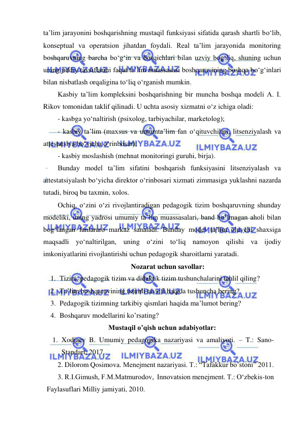  
 
ta’lim jarayonini boshqarishning mustaqil funksiyasi sifatida qarash shartli bо‘lib, 
konseptual va operatsion jihatdan foydali. Real ta’lim jarayonida monitoring 
boshqaruvning barcha bо‘g‘in va bosqichlari bilan uzviy bog‘liq, shuning uchun 
uning jiddiy tavsiflarini faqat ta’lim muassasasi boshqaruvining boshqa bо‘g‘inlari 
bilan nisbatlash orqaligina tо‘liq о‘rganish mumkin.  
Kasbiy ta’lim kompleksini boshqarishning bir muncha boshqa modeli A. I. 
Rikov tomonidan taklif qilinadi. U uchta asosiy xizmatni о‘z ichiga oladi:  
- kasbga yо‘naltirish (psixolog, tarbiyachilar, marketolog);   
- kasbiy ta’lim (maxsus va umumta’lim fan о‘qituvchilari, litsenziyalash va 
attestatsiya bо‘yicha о‘rinbosar);   
- kasbiy moslashish (mehnat monitoringi guruhi, birja).  
Bunday model ta’lim sifatini boshqarish funksiyasini litsenziyalash va 
attestatsiyalash bо‘yicha direktor о‘rinbosari xizmati zimmasiga yuklashni nazarda 
tutadi, biroq bu taxmin, xolos.  
Ochiq, о‘zini о‘zi rivojlantiradigan pedagogik tizim boshqaruvning shunday 
modeliki, uning yadrosi umumiy ta’lim muassasalari, band bо‘lmagan aholi bilan 
bog‘langan fanlararo markaz sanaladi. Bunday model ta’lim oluvchi shaxsiga 
maqsadli yо‘naltirilgan, uning о‘zini tо‘liq namoyon qilishi va ijodiy 
imkoniyatlarini rivojlantirishi uchun pedagogik sharoitlarni yaratadi.  
Nozarat uchun savollar: 
1. Tizim, pedagogik tizim va didaktik tizim tushunchalarini tahlil qiling? 
2. Ta’lim boshqaruvining tizimli tavsifi haqida tushuncha bering? 
3. Pedagogik tizimning tarkibiy qismlari haqida ma’lumot bering?  
4. Boshqaruv modellarini ko’rsating? 
Mustaqil o’qish uchun adabiyotlar: 
1. Xodjaev B. Umumiy pedagogika nazariyasi va amaliyoti. – T.: Sano-
Standart, 2017. 
2. Dilorom Qosimova. Menejment nazariyasi. T.: “Tafakkur bo’stoni” 2011.  
3. R.I.Gimush, F.M.Matmurodov,  Innovatsion menejment. T.: O‘zbekis-ton 
Faylasuflari Milliy jamiyati, 2010. 
