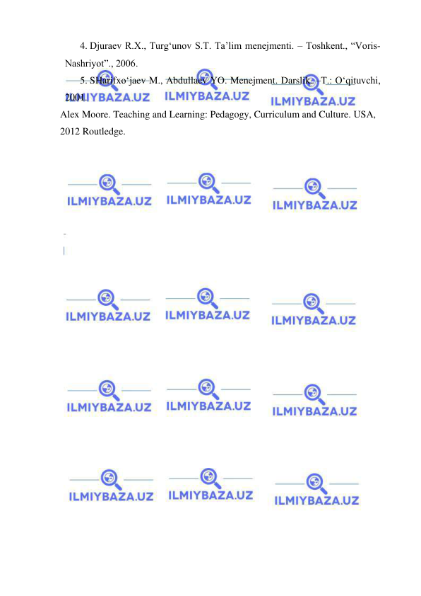  
 
4. Djuraev R.X., Turg‘unov S.T. Ta’lim menejmenti. – Toshkent., “Voris-
Nashriyot”., 2006.  
5. SHarifxo‘jaev M., Abdullaev YO. Menejment. Darslik. –T.: O‘qituvchi, 
2001.  
Alex Moore. Teaching and Learning: Pedagogy, Curriculum and Culture. USA, 
2012 Routledge. 
