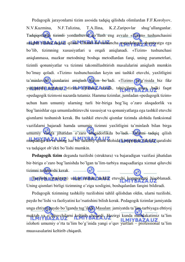  
 
Pedagogik jarayonlarni tizim asosida tadqiq qilishda olimlardan F.F.Korolyov, 
N.V.Kuzmina, 
N.F.Talizina, 
T.A.Ilina, 
K.Z.Zaripovlar 
shug’ullanganlar. 
Tadqiqotlarda tizimli yondashuvni qo’llash eng avvalo «Tizim» tushunchasini 
aniqlab olishni taqozo qiladi. Chunki bu tushuncha metodologik ahamiyatga ega 
bo’lib, tizimning xususiyatlari u orqali aniqlanadi. «Tizim» tushunchasi 
aniqlanmasa, mazkur metodning boshqa metodlardan farqi, uning parametrlari, 
tizimli qonuniyatlar va tizimni takomillashtirish masalalarini aniqlash mumkin 
bo’lmay qoladi. «Tizim» tushunchasidan keyin uni tashkil etuvchi, yaxlitligini 
ta’minlovchi qismlarini aniqlash lozim bo’ladi. «Tizim» to’g’risida biz fikr 
yuritganda umuman «tizim» (ijtimoiy, texnik, tabiiy)larni emas, balki faqat 
«pedagogik tizim»ni nazarda tutamiz. Hamma tizimlar, jumladan «pedagogik tizim» 
uchun ham umumiy ularning turli bir-biriga bog’liq o’zaro aloqadorlik va 
bog’lanishlar ega umumlashtiruvchi xususiyat va qonuniyatlarga ega tashkil etuvchi 
qismlarni tushunish kerak. Bu tashkil etuvchi qismlar tizimda alohida funksional 
vazifalarni bajaradi hamda umumiy tizimni yaxlitligini ta’minlash bilan birga 
umumiy vazifa jihatidan o’zaro aloqadorlikda bo’ladi. Tizimni tadqiq qilish 
maqsadiga ko’ra uning har bir tarkibiy qismi alohida komponent sifatida qaralishi 
va tadqiqot ob’ekti bo’lishi mumkin. 
Pedagogik tizim deganda tuzilishi (struktura) va bajaradigan vazifasi jihatidan 
bir-biriga o’zaro bog’lanishda bo’lgan ta’lim-tarbiya maqsadlariga xizmat qiluvchi 
tizimni tushunishi kerak. 
Tuzilishi (struktura) uning muhim tashkil etuvchi komponenti hisoblanadi. 
Uning qismlari birligi tizimning o’ziga xosligini, boshqalardan farqini bildiradi. 
Pedagogik tizimning tashkiliy tuzilishini tahlil qilishdan oldin, ularni tuzilishi, 
paydo bo’lishi va faoliyatini ko’rsatishini bilish kerak. Pedagogik tizimlar jamiyatda 
unga ehtiyoj paydo bo’lganda tug’iladi. Masalan: jamiyatda ta’lim-tarbiyaga ehtiyoj 
maktab va o’qituvchilarni keltirib chiqardi. Hozirgi kunda mamlakatimiz ta’lim 
islohoti umumiy o’rta ta’lim bo’g’inida yangi o’quv yurtlari – professional ta’lim 
muassasalarini keltirib chiqardi. 
