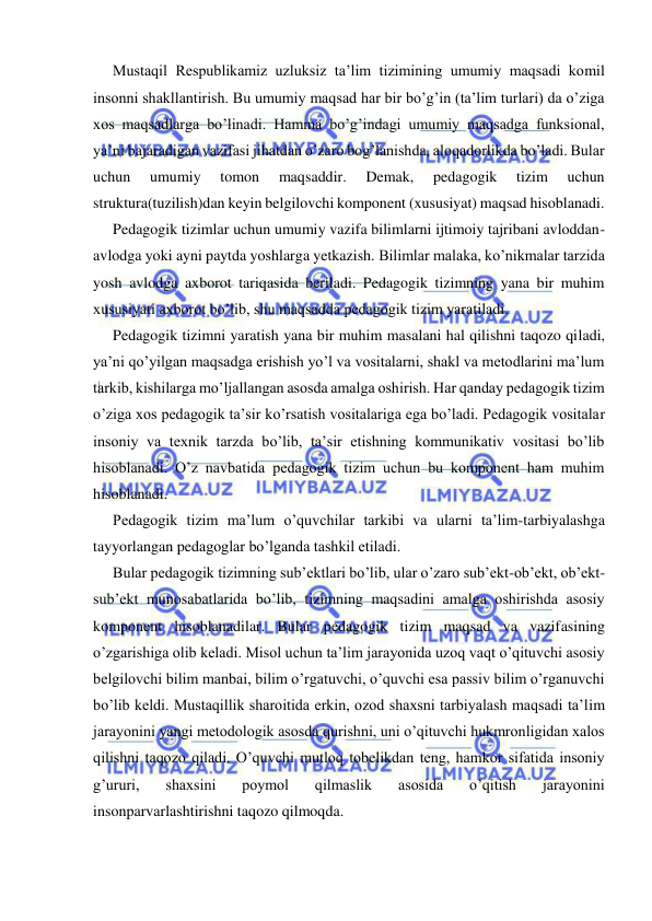  
 
Mustaqil Respublikamiz uzluksiz ta’lim tizimining umumiy maqsadi komil 
insonni shakllantirish. Bu umumiy maqsad har bir bo’g’in (ta’lim turlari) da o’ziga 
xos maqsadlarga bo’linadi. Hamma bo’g’indagi umumiy maqsadga funksional, 
ya’ni bajaradigan vazifasi jihatdan o’zaro bog’lanishda, aloqadorlikda bo’ladi. Bular 
uchun 
umumiy 
tomon 
maqsaddir. 
Demak, 
pedagogik 
tizim 
uchun 
struktura(tuzilish)dan keyin belgilovchi komponent (xususiyat) maqsad hisoblanadi. 
Pedagogik tizimlar uchun umumiy vazifa bilimlarni ijtimoiy tajribani avloddan-
avlodga yoki ayni paytda yoshlarga yetkazish. Bilimlar malaka, ko’nikmalar tarzida 
yosh avlodga axborot tariqasida beriladi. Pedagogik tizimning yana bir muhim 
xususiyati axborot bo’lib, shu maqsadda pedagogik tizim yaratiladi. 
Pedagogik tizimni yaratish yana bir muhim masalani hal qilishni taqozo qiladi, 
ya’ni qo’yilgan maqsadga erishish yo’l va vositalarni, shakl va metodlarini ma’lum 
tarkib, kishilarga mo’ljallangan asosda amalga oshirish. Har qanday pedagogik tizim 
o’ziga xos pedagogik ta’sir ko’rsatish vositalariga ega bo’ladi. Pedagogik vositalar 
insoniy va texnik tarzda bo’lib, ta’sir etishning kommunikativ vositasi bo’lib 
hisoblanadi. O’z navbatida pedagogik tizim uchun bu komponent ham muhim 
hisoblanadi. 
Pedagogik tizim ma’lum o’quvchilar tarkibi va ularni ta’lim-tarbiyalashga 
tayyorlangan pedagoglar bo’lganda tashkil etiladi. 
Bular pedagogik tizimning sub’ektlari bo’lib, ular o’zaro sub’ekt-ob’ekt, ob’ekt-
sub’ekt munosabatlarida bo’lib, tizimning maqsadini amalga oshirishda asosiy 
komponent hisoblanadilar. Bular pedagogik tizim maqsad va vazifasining 
o’zgarishiga olib keladi. Misol uchun ta’lim jarayonida uzoq vaqt o’qituvchi asosiy 
belgilovchi bilim manbai, bilim o’rgatuvchi, o’quvchi esa passiv bilim o’rganuvchi 
bo’lib keldi. Mustaqillik sharoitida erkin, ozod shaxsni tarbiyalash maqsadi ta’lim 
jarayonini yangi metodologik asosda qurishni, uni o’qituvchi hukmronligidan xalos 
qilishni taqozo qiladi. O’quvchi mutloq tobelikdan teng, hamkor sifatida insoniy 
g’ururi, 
shaxsini 
poymol 
qilmaslik 
asosida 
o’qitish 
jarayonini 
insonparvarlashtirishni taqozo qilmoqda. 
