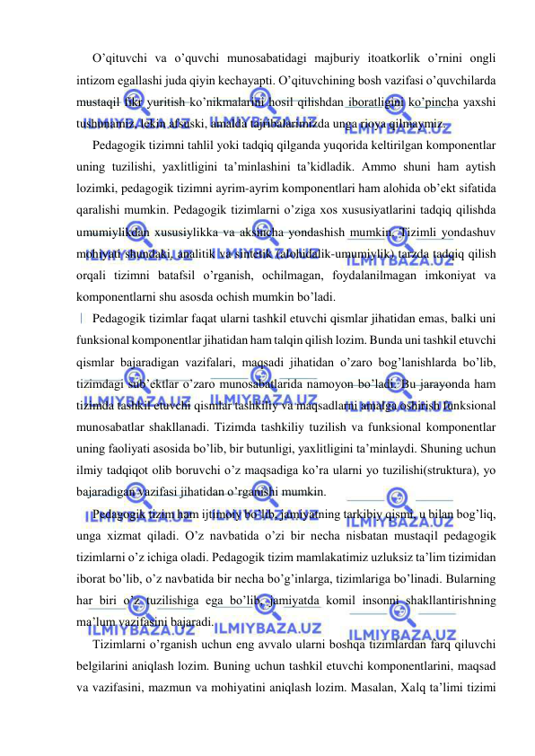  
 
O’qituvchi va o’quvchi munosabatidagi majburiy itoatkorlik o’rnini ongli 
intizom egallashi juda qiyin kechayapti. O’qituvchining bosh vazifasi o’quvchilarda 
mustaqil fikr yuritish ko’nikmalarini hosil qilishdan iboratligini ko’pincha yaxshi 
tushunamiz, lekin afsuski, amalda tajribalarimizda unga rioya qilmaymiz. 
Pedagogik tizimni tahlil yoki tadqiq qilganda yuqorida keltirilgan komponentlar 
uning tuzilishi, yaxlitligini ta’minlashini ta’kidladik. Ammo shuni ham aytish 
lozimki, pedagogik tizimni ayrim-ayrim komponentlari ham alohida ob’ekt sifatida 
qaralishi mumkin. Pedagogik tizimlarni o’ziga xos xususiyatlarini tadqiq qilishda 
umumiylikdan xususiylikka va aksincha yondashish mumkin. Tizimli yondashuv 
mohiyati shundaki, analitik va sintetik (alohidalik-umumiylik) tarzda tadqiq qilish 
orqali tizimni batafsil o’rganish, ochilmagan, foydalanilmagan imkoniyat va 
komponentlarni shu asosda ochish mumkin bo’ladi. 
Pedagogik tizimlar faqat ularni tashkil etuvchi qismlar jihatidan emas, balki uni 
funksional komponentlar jihatidan ham talqin qilish lozim. Bunda uni tashkil etuvchi 
qismlar bajaradigan vazifalari, maqsadi jihatidan o’zaro bog’lanishlarda bo’lib, 
tizimdagi sub’ektlar o’zaro munosabatlarida namoyon bo’ladi. Bu jarayonda ham 
tizimda tashkil etuvchi qismlar tashkiliy va maqsadlarni amalga oshirish funksional 
munosabatlar shakllanadi. Tizimda tashkiliy tuzilish va funksional komponentlar 
uning faoliyati asosida bo’lib, bir butunligi, yaxlitligini ta’minlaydi. Shuning uchun 
ilmiy tadqiqot olib boruvchi o’z maqsadiga ko’ra ularni yo tuzilishi(struktura), yo 
bajaradigan vazifasi jihatidan o’rganishi mumkin. 
Pedagogik tizim ham ijtimoiy bo’lib, jamiyatning tarkibiy qismi, u bilan bog’liq, 
unga xizmat qiladi. O’z navbatida o’zi bir necha nisbatan mustaqil pedagogik 
tizimlarni o’z ichiga oladi. Pedagogik tizim mamlakatimiz uzluksiz ta’lim tizimidan 
iborat bo’lib, o’z navbatida bir necha bo’g’inlarga, tizimlariga bo’linadi. Bularning 
har biri o’z tuzilishiga ega bo’lib, jamiyatda komil insonni shakllantirishning 
ma’lum vazifasini bajaradi. 
Tizimlarni o’rganish uchun eng avvalo ularni boshqa tizimlardan farq qiluvchi 
belgilarini aniqlash lozim. Buning uchun tashkil etuvchi komponentlarini, maqsad 
va vazifasini, mazmun va mohiyatini aniqlash lozim. Masalan, Xalq ta’limi tizimi 
