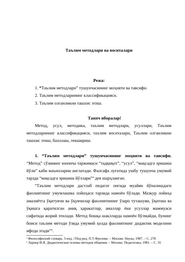 Таълим методлари ва воситалари
Режа:
1. “Таълим методлари” тушунчасининг моҳияти ва тавсифи. 
2. Таълим методларининг классификацияси.
3. Таълим олганликни ташхис этиш.
Таянч иборалар!
Метод,  усул,  методика,  таълим  методлари,  усуллари,  Таълим
методларининг  классификацияси,  тахлим  воситалари,  Таълим  олганликни
ташхис этиш, бахолаш, текшириш.
1.  “Таълим  методлари”  тушунчасининг  моҳияти  ва  тавсифи.
“Метод” сўзининг юнонча таржимаси “тадқиқот”, “усул”, “мақсадга эришиш
йўли” каби маъноларни англатади. Фалсафа луғатида ушбу тушунча умумий
тарзда “мақсадга эришиш йўллари” дея шарҳланган.
“Таълим  методлари  дастлаб  педагог  онгида  муайян  йўналишдаги
фаолиятнинг умумлашма лойиҳаси тарзида намоён бўлади. Мазкур лойиҳа
амалиётга ўқитувчи ва ўқувчилар фаолиятининг ўзаро туташуви, ўқитиш ва
ўқишга  қаратилган  аниқ  ҳаракатлар,  амаллар  ёки  усуллар  мажмуаси
сифатида жорий этилади. Метод бошқа шаклларда намоён бўлмайди, бунинг
боиси таълим методи ўзида умумий ҳолда фаолиятнинг дидактик моделини
ифода этади”.
 Философиский словарь. 5-изд. //Под ред. П.Т.Фролова. – Москва: Наука, 1987. – С. 278
 Ларнер И.Я. Дидактические основы методов общения. – Москва: Педагогика, 1981. – С. 35
