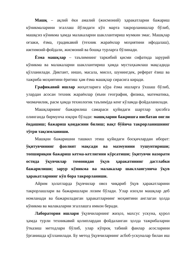Машқ –  ақлий  ёки  амалий  (жисмоний)  ҳаракатларни  бажариш
кўникмаларини  эгаллаш  йўлидаги  кўп  марта  такрорланишлар  бўлиб,
машқсиз кўникма ҳамда малакаларни шакллантириш мумкин эмас. Машқлар
оғзаки,  ёзма,  градикавий  (техник  жараёнлар  моҳиятини  ифодалаш),
ижтимоий-фойдали, жисмоний ва бошқа турларга бўлинади.
Ёзма  машқлар –  таълимнинг  таркибий  қисми  сифатида  зарурий
кўникма  ва  малакаларни  шакллантириш  ҳамда  мустаҳкамлаш  мақсадида
қўлланилади. Диктант, иншо, масала, мисол, шунингдек, реферат ёзиш ва
тажриба моҳиятини ёритиш ҳам ёзма машқлар сирасига киради.
Графикавий  ишлар жиҳатларига  кўра  ёзма  ишларга  ўхшаш  бўлиб,
улардан  асосан  техник  жараёнлар  (яъни  география,  физика,  математика,
чизмачилик, расм ҳамда технологик таълим)да кенг кўламда фойдаланилади.
Машқларнинг  бажарилиш  самараси  қуйидаги  шартлар  ҳисобга
олинганда бирмунча юқори бўлади: машқларни бажришга нисбатан онгли
ёндашиш; бажариш қоидасини билиш; вақт бўйича такрорланишнинг
тўғри тақсимланиши.
Машқни  бажаришни  ташкил  этиш  қуйидаги  босқичлардан  иборат:
ўқитувчининг  фаолият  мақсади  ва  мазмунини  тушунтириши;
топшириқни бажариш кетма-кетлигини кўрсатиши; ўқитувчи назорати
остида  ўқувчилар  томонидан  ўқув  ҳаракатининг  дастлабки
бажарилиши;  зарур  кўникма  ва  малакалар  шакллангунича  ўқув
ҳаракатларнинг кўп бора такрорланиши.
Айрим  ҳолатларда  ўқувчилар  овоз  чиқариб  ўқув  ҳаракатларини
такрорлашлари ва бажаришлари лозим бўлади. Улар изоҳли машқлар деб
номланади  ва  бажариладиган  ҳаракатларнинг  моҳиятини  англаган  ҳолда
кўникма ва малакаларни эгаллашга имкон беради.
Лаборатория  ишлари ўқувчиларнинг  жиҳоз,  махсус  ускуна,  қурол
ҳамда  турли  техникавий  қолиплардан  фойдаланган  ҳолда  тажрибаларни
ўтказиш  методлари  бўлиб,  улар  кўпроқ  табиий  фанлар  асосларини
ўрганишда қўлланилади. Бу метод ўқувчиларнинг асбоб-ускуналар билан иш

