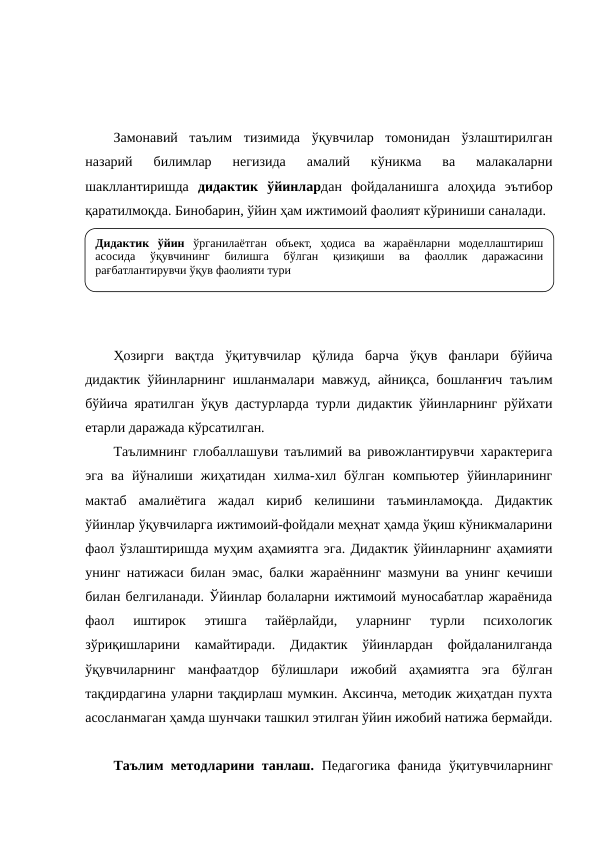 Замонавий  таълим  тизимида  ўқувчилар  томонидан  ўзлаштирилган
назарий  билимлар  негизида  амалий  кўникма  ва  малакаларни
шакллантиришда  дидактик  ўйинлардан  фойдаланишга  алоҳида  эътибор
қаратилмоқда. Бинобарин, ўйин ҳам ижтимоий фаолият кўриниши саналади.
Ҳозирги  вақтда  ўқитувчилар  қўлида  барча  ўқув  фанлари  бўйича
дидактик ўйинларнинг ишланмалари мавжуд, айниқса, бошланғич таълим
бўйича яратилган ўқув дастурларда турли дидактик ўйинларнинг рўйхати
етарли даражада кўрсатилган. 
Таълимнинг глобаллашуви таълимий ва ривожлантирувчи характерига
эга  ва  йўналиши  жиҳатидан  хилма-хил  бўлган  компьютер  ўйинларининг
мактаб  амалиётига  жадал  кириб  келишини  таъминламоқда.  Дидактик
ўйинлар ўқувчиларга ижтимоий-фойдали меҳнат ҳамда ўқиш кўникмаларини
фаол ўзлаштиришда муҳим аҳамиятга эга. Дидактик ўйинларнинг аҳамияти
унинг натижаси билан эмас, балки жараённинг мазмуни ва унинг кечиши
билан белгиланади. Ўйинлар болаларни ижтимоий муносабатлар жараёнида
фаол  иштирок  этишга  тайёрлайди,  уларнинг  турли  психологик
зўриқишларини  камайтиради.  Дидактик  ўйинлардан  фойдаланилганда
ўқувчиларнинг  манфаатдор  бўлишлари  ижобий  аҳамиятга  эга  бўлган
тақдирдагина уларни тақдирлаш мумкин. Аксинча, методик жиҳатдан пухта
асосланмаган ҳамда шунчаки ташкил этилган ўйин ижобий натижа бермайди.
Таълим методларини танлаш.  Педагогика фанида ўқитувчиларнинг
Дидактик ўйин ўрганилаётган объект, ҳодиса ва жараёнларни моделлаштириш 
асосида 
ўқувчининг 
билишга 
бўлган 
қизиқиши 
ва 
фаоллик 
даражасини 
рағбатлантирувчи ўқув фаолияти тури
