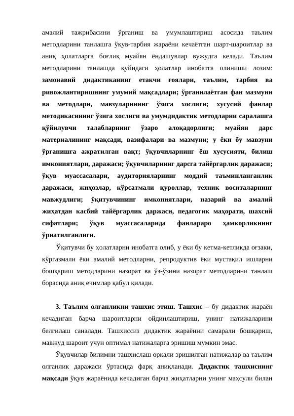 амалий  тажрибасини  ўрганиш  ва  умумлаштириш  асоcида  таълим
методларини танлашга ўқув-тарбия жараёни кечаётган шарт-шароитлар ва
аниқ  ҳолатларга  боғлиқ  муайян  ёндашувлар  вужудга  келади.  Таълим
методларини  танлашда  қуйидаги  ҳолатлар  инобатга  олиниши  лозим:
замонавий  дидактиканинг  етакчи  ғоялари,  таълим,  тарбия  ва
ривожлантиришнинг умумий мақсадлари; ўрганилаётган фан мазмуни
ва  методлари,  мавзуларининг  ўзига  хослиги;  хусусий  фанлар
методикасининг ўзига хослиги ва умумдидактик методларни саралашга
қўйилувчи  талабларнинг  ўзаро  алоқадорлиги;  муайян  дарс
материалининг  мақсади,  вазифалари  ва  мазмуни;  у  ёки  бу  мавзуни
ўрганишга  ажратилган  вақт;  ўқувчиларнинг  ёш  хусусияти,  билиш
имкониятлари, даражаси; ўқувчиларнинг дарсга тайёргарлик даражаси;
ўқув  муассасалари,  аудиторияларнинг  моддий  таъминланганлик
даражаси,  жиҳозлар,  кўрсатмали  қуроллар,  техник  воситаларнинг
мавжудлиги;  ўқитувчининг  имкониятлари,  назарий  ва  амалий
жиҳатдан  касбий  тайёргарлик  даржаси,  педагогик  маҳорати,  шахсий
сифатлари;  ўқув  муассасаларида  фанлараро  ҳамкорликнинг
ўрнатилганлиги.
Ўқитувчи бу ҳолатларни инобатга олиб, у ёки бу кетма-кетликда оғзаки,
кўргазмали  ёки  амалий  методларни,  репродуктив  ёки  мустақил  ишларни
бошқариш методларини назорат ва ўз-ўзини назорат методларини танлаш
борасида аниқ ечимлар қабул қилади.
3. Таълим олганликни ташхис этиш. Ташхис – бу дидактик жараён
кечадиган  барча  шароитларни  ойдинлаштириш,  унинг  натижаларини
белгилаш  саналади.  Ташхиссиз  дидактик  жараённи  самарали  бошқариш,
мавжуд шароит учун оптимал натижаларга эришиш мумкин эмас.
Ўқувчилар билимни ташхислаш орқали эришилган натижалар ва таълим
олганлик  даражаси  ўртасида  фарқ  аниқланади.  Дидактик  ташхиснинг
мақсади ўқув жараёнида кечадиган барча жиҳатларни унинг маҳсули билан
