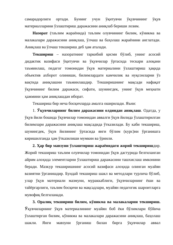 самарадорлиги  ортади.  Бунинг  учун  ўқитувчи  ўқувчининг  ўқув
материалларини ўзлаштириш даражасини аниқлаб бериши лозим.
Назорат  (таълим  жараёнида)  таълим  олувчининг  билим, кўникма  ва
малакалари даражасини аниқлаш, ўлчаш ва баҳолаш жараёнини англатади.
Аниқлаш ва ўлчаш текшириш деб ҳам аталади. 
Текшириш –  назоратнинг  таркибий  қисми  бўлиб,  унинг  асосий
дидактик  вазифаси  ўқитувчи  ва  ўқувчилар  ўртасида  тескари  алоқани
таъминлаш,  педагог  томонидан  ўқув  материалини  ўзлаштириш  ҳақида
объектив  ахборот  олиниши,  билимлардаги  камчилик  ва  нуқсонларни  ўз
вақтида  аниқлашни  таъминлашдир.  Текширишнинг  мақсади  нафақат
ўқувчининг  билим  даражаси,  сифати,  шунингдек,  унинг  ўқув  меҳнати
ҳажмини ҳам аниқлашдан иборат.
Текшириш бир неча босқичларда амалга оширилади. Яъни:
1. Ўқувчиларнинг билим даражасини олдиндан аниқлаш. Одатда, у
ўқув йили бошида ўқувчилар томонидан аввалги ўқув йилида ўзлаштирилган
билимлари даражасини аниқлаш мақсадида ўтказилади. Бу каби текшириш,
шунингдек,  ўқув  йилининг  ўртасида  янги  бўлим  (курс)ни  ўрганишга
киришилганда ҳам ўтказилиши мумкин ва ўринли.
2. Ҳар бир мавзуни ўзлаштириш жараёнидаги жорий текширишдир.
Жорий текшириш таълим олувчилар томонидан ўқув дастурида белгиланган
айрим алоҳида элементларни ўзлаштириш даражасини ташхислаш имконини
беради. Мазкур текширишнинг асосий вазифаси алоҳида олинган муайян
вазиятни ўрганишдир. Бундай текшириш шакл ва методлари турлича бўлиб,
улар  ўқув  материали  мазмуни,  мураккаблиги,  ўқувчиларнинг  ёши  ва
тайёргарлиги, таълим босқичи ва мақсадлари, муайян педагогик шароитларга
мувофиқ белгиланади.
3. Оралиқ текшириш билим, кўникма ва малакаларни текшириш.
Ўқувчиларнинг  ўқув  материалининг  муайян  боб  ёки  бўлимлари  бўйича
ўзлаштирган билим, кўникма ва малакалари даражасини аниқлаш, баҳолаш
шакли.  Янги  мавзуни  ўрганиш  билан  бирга  ўқувчилар  аввал
