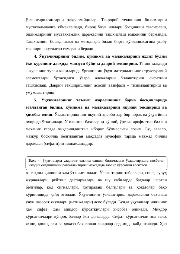 ўзлаштирилганларни  такрорлайдилар.  Такрорий  текшириш  билимларни
мустаҳкамлашга кўмаклашади, бироқ ўқув ишлари босқичини тавсифлаш,
билимларнинг мустаҳкамлик даражасини ташхислаш имконини бермайди.
Ташхиснинг бошқа шакл ва методлари билан бирга қўлланилсагина ушбу
текшириш кутилган самарани беради.
4. Ўқувчиларнинг билим, кўникма ва малакаларини яхлит бўлим
ёки курснинг алоҳида мавзуси бўйича даврий текшириш. Унинг мақсади
– курснинг турли қисмларида ўрганилган ўқув материалининг структуравий
элементлари  ўртасидаги  ўзаро  алоқаларни  ўзлаштириш  сифатини
ташхислаш. Даврий текширишнинг асосий вазифаси – тизимлаштириш ва
умумлаштириш.
5.  Ўқувчиларнинг  таълим  жараёнининг  барча  босқичларида
эгалланган  билим,  кўникма  ва  малакаларини  якуний  текшириш  ва
ҳисобга олиш. Ўзлаштиришнинг якуний ҳисоби ҳар бир чорак ва ўқув йили
охирида ўтказилади. У олинган баҳоларни қўшиб, ўртача арифметик баллни
механик  тарзда  чиқаришдангина  иборат  бўлмаслиги  лозим.  Бу,  аввало,
мазкур  босқичда  белгиланган  мақсадга  мувофиқ  тарзда  мавжад  билим
даражаси (сифати)ни ташхислашдир.
Назорат, шунингдек, ўқувчиларнинг ўзлаштириш даражасини баҳолаш
ва таҳлил қилишни ҳам ўз ичига олади. Ўзлаштириш табеллари, синф, гуруҳ
журналлари,  рейтинг  дафтарчалари  ва  шу  кабиларда  баҳолар  шартли
белгилар,  код  сигналлари,  хотиралаш  белгилари  ва  ҳоказолар  баҳо
кўринишида қайд этилади. Ўқувчининг ўзлаштириш даражасини баҳолаш
учун назорат якунлари (натижалари) асос бўлади. Бунда ўқувчилар ишининг
ҳам  сифат,  ҳам  миқдор  кўрсаткичлари  ҳисобга  олинади.  Миқдор
кўрсаткичлари кўпроқ баллар ёки фоизларда. Сифат кўрсаткичли эса аъло,
яхши, қониқарли ва ҳоказо баҳоловчи фикрлар ёрдамида қайд этилади. Ҳар
Баҳо -  ўқувчиларга уларнинг таълим олиши, билимларни ўзлаштиришга нисбатан 
ижодий ёндашишини рағбатлантириш мақсадида таъсир кўрсатиш воситаси
