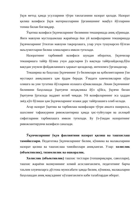 ўқув метод ҳамда усулларини тўғри танлаганини назорат қилади. Назорат
қилиш  вазифаси  ўқув  материалларини  ўрганишнинг  мақбул  йўлларини
топиш билан боғлиқдир.
Ўқитиш вазифаси ўқувчиларнинг билимини текширишда аниқ кўринади.
Янги мавзуни мустаҳкамлаш жараёнида ёки уй вазифаларини текширишда
ўқувчиларнинг ўтилган мавзуни такрорлашга, улар учун тушунарсиз бўлган
маълумотларни билиш олишларига имкон туғилади. 
Назоратнинг  тарбиявий  вазифаси  шундан  иборатки,  ўқувчилар
текширишга тайёр бўлиш учун дарсларни ўз вақтида тайёрлайдилар,бўш
вақтдан унумли фойдавланишга ҳаракат қиладилар, интизомга ўрганадилар.
Текшириш ва баҳолаш ўқувчининг ўз билимлари ва қобилиятларини ўзи
мустақил  аниқлашига  ҳам  ёрдам  беради.  Ўзидаги  камчиликларни  кўра
олишга ва уни тугатиш йўлларини излашга кўмаклашади. Лекин ўқувчининг
билимини  баҳолашда  ўқитувчи  ноҳақликка  йўл  қўйса,  ўқувчи  билан
ўқитувчи ўртасида зиддият келиб чиқади. Уй вазифаларининг эса ҳаддан
зиёд кўп бўлиши ҳам ўқувчиларнинг юзаки дарс тайёрлашига олиб келади.
Агар назорат ўқитиш ва тарбиялаш вазифалари тўғри амалга оширилса,
шахснинг  тафаккурини  ривожлантириш  ҳамда  ҳис-туйғулари  ва  ахлоқий
сифатларини  тарбиялашга  имкон  туғилади.  Бу  ўз-ўзидан  назоратнинг
ривожлантирувчи вазифаси саналади.
Ўқувчиларнинг  ўқув  фаолиятини  назорат  қилиш  ва  ташхислаш
тамойиллари. Педагогика ўқувчиларнинг билим, кўникма ва малакаларини
назорат  қилиш  ва  ташхислаш  тамойиллари  аниқланган.  Улар: холислик
(объективлик), тизимлилик ва ошкоралик. 
Холислик (объективлик) ташхис тестлари (топшириқлари, саволлари),
ташхис  жараёни  мазмунининг  илмий  асосланганлиги,  педагогнинг  барча
таълим олувчиларга дўстона муносабати ҳамда билим, кўникма, малакаларни
баҳолашдан аниқ мақсаднинг кўзланганлиги каби талаблардан иборат. 
