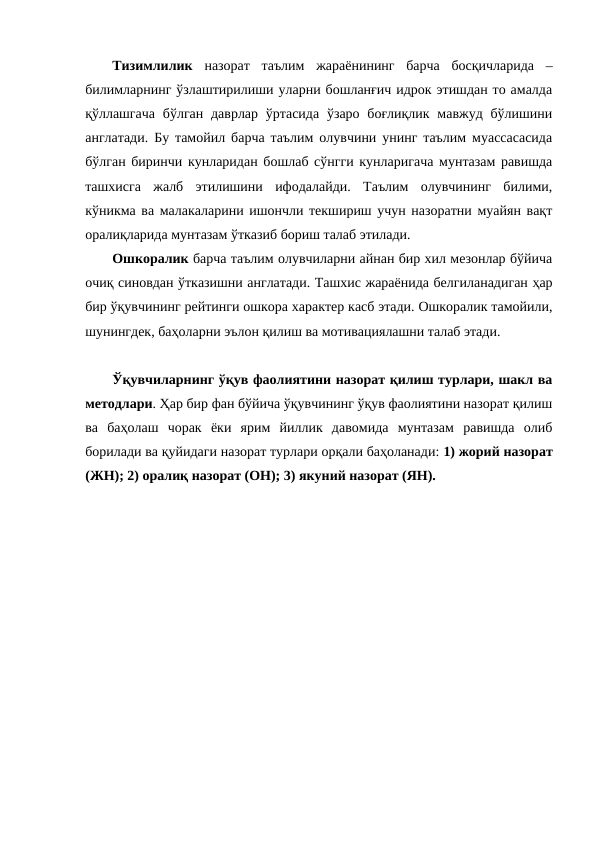 Тизимлилик  назорат  таълим  жараёнининг  барча  босқичларида  –
билимларнинг ўзлаштирилиши уларни бошланғич идрок этишдан то амалда
қўллашгача  бўлган даврлар  ўртасида  ўзаро боғлиқлик мавжуд бўлишини
англатади. Бу тамойил барча таълим олувчини унинг таълим муассасасида
бўлган биринчи кунларидан бошлаб сўнгги кунларигача мунтазам равишда
ташхисга  жалб  этилишини  ифодалайди.  Таълим  олувчининг  билими,
кўникма ва малакаларини ишончли текшириш учун назоратни муайян вақт
оралиқларида мунтазам ўтказиб бориш талаб этилади. 
Ошкоралик барча таълим олувчиларни айнан бир хил мезонлар бўйича
очиқ синовдан ўтказишни англатади. Ташхис жараёнида белгиланадиган ҳар
бир ўқувчининг рейтинги ошкора характер касб этади. Ошкоралик тамойили,
шунингдек, баҳоларни эълон қилиш ва мотивациялашни талаб этади. 
Ўқувчиларнинг ўқув фаолиятини назорат қилиш турлари, шакл ва
методлари. Ҳар бир фан бўйича ўқувчининг ўқув фаолиятини назорат қилиш
ва  баҳолаш  чорак  ёки  ярим  йиллик  давомида  мунтазам  равишда  олиб
борилади ва қуйидаги назорат турлари орқали баҳоланади: 1) жорий назорат
(ЖН); 2) оралиқ назорат (ОН); 3) якуний назорат (ЯН).
