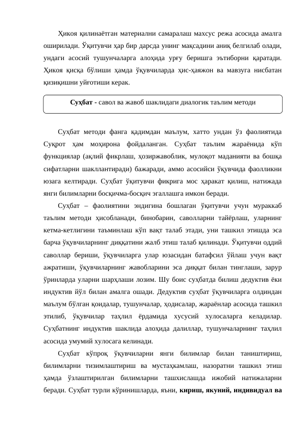 Ҳикоя қилинаётган материални самаралаш махсус режа асосида амалга
оширилади. Ўқитувчи ҳар бир дарсда унинг мақсадини аниқ белгилаб олади,
ундаги  асосий  тушунчаларга  алоҳида  урғу  беришга  эътиборни  қаратади.
Ҳикоя қисқа бўлиши ҳамда ўқувчиларда ҳис-ҳаяжон ва мавзуга нисбатан
қизиқишни уйғотиши керак. 
Суҳбат  методи фанга  қадимдан  маълум,  хатто  ундан ўз  фаолиятида
Суқрот  ҳам  моҳирона  фойдаланган.  Суҳбат  таълим  жараёнида  кўп
функциялар (ақлий фикрлаш, ҳозиржавоблик, мулоқот маданияти ва бошқа
сифатларни шакллантиради) бажаради, аммо асосийси ўқувчида фаолликни
юзага келтиради. Суҳбат ўқитувчи фикрига мос ҳаракат қилиш, натижада
янги билимларни босқичма-босқич эгаллашга имкон беради.
Суҳбат  –  фаолиятини  эндигина  бошлаган  ўқитувчи  учун  мураккаб
таълим  методи  ҳисобланади,  бинобарин,  саволларни  тайёрлаш,  уларнинг
кетма-кетлигини таъминлаш кўп вақт талаб этади, уни ташкил этишда эса
барча ўқувчиларнинг диққатини жалб этиш талаб қилинади. Ўқитувчи оддий
саволлар бериши, ўқувчиларга улар юзасидан батафсил ўйлаш учун вақт
ажратиши, ўқувчиларнинг жавобларини эса диққат билан тинглаши, зарур
ўринларда уларни шарҳлаши лозим. Шу боис суҳбатда билиш дедуктив ёки
индуктив йўл билан амалга ошади. Дедуктив суҳбат ўқувчиларга олдиндан
маълум бўлган қоидалар, тушунчалар, ҳодисалар, жараёнлар асосида ташкил
этилиб,  ўқувчилар  таҳлил  ёрдамида  хусусий  хулосаларга  келадилар.
Суҳбатнинг индуктив шаклида алоҳида далиллар, тушунчаларнинг таҳлил
асосида умумий хулосага келинади.
Суҳбат  кўпроқ  ўқувчиларни  янги  билимлар  билан  таништириш,
билимларни  тизимлаштириш  ва  мустаҳкамлаш,  назоратни  ташкил  этиш
ҳамда  ўзлаштирилган  билимларни  ташхислашда  ижобий  натижаларни
беради. Суҳбат турли кўринишларда, яъни, кириш, якуний, индивидуал ва
Суҳбат - савол ва жавоб шаклидаги диалогик таълим методи
