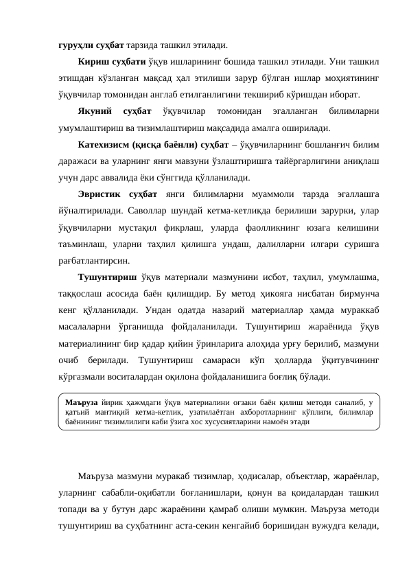 гуруҳли суҳбат тарзида ташкил этилади.
Кириш суҳбати ўқув ишларининг бошида ташкил этилади. Уни ташкил
этишдан кўзланган мақсад ҳал этилиши зарур бўлган ишлар моҳиятининг
ўқувчилар томонидан англаб етилганлигини текшириб кўришдан иборат. 
Якуний  суҳбат 
ўқувчилар  томонидан  эгалланган  билимларни
умумлаштириш ва тизимлаштириш мақсадида амалга оширилади.
Катехизисм (қисқа баёнли) суҳбат – ўқувчиларнинг бошланғич билим
даражаси ва уларнинг янги мавзуни ўзлаштиришга тайёргарлигини аниқлаш
учун дарс аввалида ёки сўнггида қўлланилади.
Эвристик  суҳбат янги  билимларни  муаммоли  тарзда  эгаллашга
йўналтирилади. Саволлар шундай кетма-кетликда берилиши зарурки, улар
ўқувчиларни  мустақил  фикрлаш,  уларда  фаолликнинг  юзага  келишини
таъминлаш,  уларни  таҳлил  қилишга  ундаш,  далилларни  илгари  суришга
рағбатлантирсин.
Тушунтириш  ўқув материали мазмунини исбот, таҳлил, умумлашма,
таққослаш асосида баён қилишдир. Бу метод ҳикояга нисбатан бирмунча
кенг  қўлланилади.  Ундан  одатда  назарий  материаллар  ҳамда  мураккаб
масалаларни  ўрганишда  фойдаланилади.  Тушунтириш  жараёнида  ўқув
материалининг бир қадар қийин ўринларига алоҳида урғу берилиб, мазмуни
очиб  берилади.  Тушунтириш  самараси  кўп  ҳолларда  ўқитувчининг
кўргазмали воситалардан оқилона фойдаланишига боғлиқ бўлади.
Маъруза мазмуни муракаб тизимлар, ҳодисалар, объектлар, жараёнлар,
уларнинг сабабли-оқибатли  боғланишлари, қонун ва қоидалардан  ташкил
топади ва у бутун дарс жараёнини қамраб олиши мумкин. Маъруза методи
тушунтириш ва суҳбатнинг аста-секин кенгайиб боришидан вужудга келади,
Маъруза йирик ҳажмдаги ўқув материалини оғзаки баён қилиш методи саналиб, у 
қатъий мантиқий кетма-кетлик, узатилаётган ахборотларнинг кўплиги, билимлар 
баёнининг тизимлилиги каби ўзига хос хусусиятларини намоён этади
