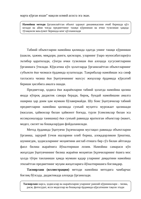 марта кўрган яхши” мақоли илмий асосга эга экан.
Табиий объектларни намойиш қилишда одатда унинг ташқи кўриниши
(шакли, ҳажми, миқдори, ранги, қисмлари, уларнинг ўзаро муносабатлари)га
эътибор  қаратилади,  сўнгра  ички  тузилиши  ёки  алоҳида  хусусиятларини
ўрганишга ўтилади. Кўрсатиш кўп ҳолатларда ўрганилаётган объектларнинг
субъекти ёки чизмаси ёрдамида кузатилади. Тажрибалар намойиши эса синф
тахтасига  чизиш  ёки  ўқитувчининг  махсус  жиҳозлар  ёрдамида  кўрсатиб
бериши ҳисобига амалга ошади.
Предметлар, ҳодиса ёки жараёнларни табиий ҳолатда намойиш қилиш
янада кўпроқ дидактик самара беради, бироқ, бундай намойишни амалга
ошириш ҳар доим ҳам мумкин бўлавермайди. Шу боис ўқитувчилар табиий
предметларни  намойиш  қилишда  сунъий  муҳитга  мурожаат  қилишади
(масалан, ҳайвонлар билан ҳайвонот боғида, турли ўсимликлар билан эса
иссиқхоналарда танишиш) ёки сунъий равишда яратилган объектлар (макет,
модел, скелет ва бошқалар)дан фойдаланилади.
Метод ёрдамида ўқитувчи ўқувчиларни мустақил равишда объектларни
ўрганиш, зарурий ўлчов ишларини олиб бориш, алоқадорликни ўрнатиш,
шунингдек, ҳодисаларнинг моҳиятини англаб етишга бир сўз билан айтганда
фаол  билиш  жараёнига  йўналтириши  лозим.  Намойиш  самараси  кўп
жиҳатдан ўқитувчининг билиш жараёни моҳиятан ўқувчиларнинг ёшига мос
ҳолда тўғри танланиши ҳамда мумкин қадар уларнинг диққатини намойиш
этилаётган предметнинг муҳим жиҳатларига йўналтиришига боғлиқдир.
Тасвирлаш  (иллюстрация) методи  намойиш  методига  чамбарчас
боғлиқ бўлсада, дидактикада алоҳида ўрганилади. 
Намойиш методи ўрганилаётган объект ҳаракат динамикасини очиб беришда қўл 
келади ва айни чоғда предметнинг ташқи кўриниши ва ички тузилиши ҳақида 
тўлақонли маълумот беришда кенг қўлланилади
Тасвирлаш нарса, ҳодисалар ва жараёнларни уларнинг рамзий кўринишлари – чизма, 
расм, фотосурат, ясси моделлар ва бошқалар ёрдамида кўрсатишни тақозо этади
