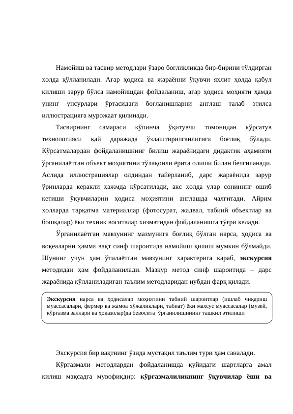 Намойиш ва тасвир методлари ўзаро боғлиқликда бир-бирини тўлдирган
ҳолда қўлланилади. Агар ҳодиса ва жараённи ўқувчи яхлит ҳолда қабул
қилиши зарур бўлса намойишдан фойдаланиш, агар ҳодиса моҳияти ҳамда
унинг  унсурлари  ўртасидаги  боғланишларни  англаш  талаб  этилса
иллюстрацияга мурожаат қилинади.
Тасвирнинг  самараси  кўпинча  ўқитувчи  томонидан  кўрсатув
технологияси  қай  даражада  ўзлаштирилганлигига  боғлиқ  бўлади.
Кўрсатмалардан фойдаланишнинг билиш жараёнидаги дидактик аҳамияти
ўрганилаётган объект моҳиятини тўлақонли ёрита олиши билан белгиланади.
Аслида  иллюстрациялар  олдиндан  тайёрланиб,  дарс  жараёнида  зарур
ўринларда  керакли  ҳажмда  кўрсатилади,  акс  ҳолда  улар  сонининг  ошиб
кетиши  ўқувчиларни  ҳодиса  моҳиятини  англашда  чалғитади.  Айрим
ҳолларда тарқатма материаллар (фотосурат, жадвал, табиий объектлар ва
бошқалар) ёки техник воситалар хизматидан фойдаланишга тўғри келади.
Ўрганилаётган мавзунинг мазмунига боғлиқ бўлган нарса, ҳодиса ва
воқеаларни ҳамма вақт синф шароитида намойиш қилиш мумкин бўлмайди.
Шунинг  учун  ҳам  ўтилаётган  мавзунинг  характерига  қараб,  экскурсия
методидан  ҳам  фойдаланилади.  Мазкур  метод  синф  шароитида  –  дарс
жараёнида қўлланиладиган таълим методларидан иубдан фарқ қилади.
Экскурсия бир вақтнинг ўзида мустақил таълим тури ҳам саналади. 
Кўргазмали  методлардан  фойдаланишда  қуйидаги  шартларга  амал
қилиш  мақсадга  мувофиқдир:  кўргазмалиликнинг  ўқувчилар  ёши  ва
Экскурсия нарса ва ҳодисалар моҳиятини табиий шароитлар (ишлаб чиқариш 
муассасалари, фермер ва жамоа хўжаликлари, табиат) ёки махсус муассасалар (музей, 
кўргазма заллари ва ҳоказолар)да бевосита  ўрганилишининг ташкил этилиши 
