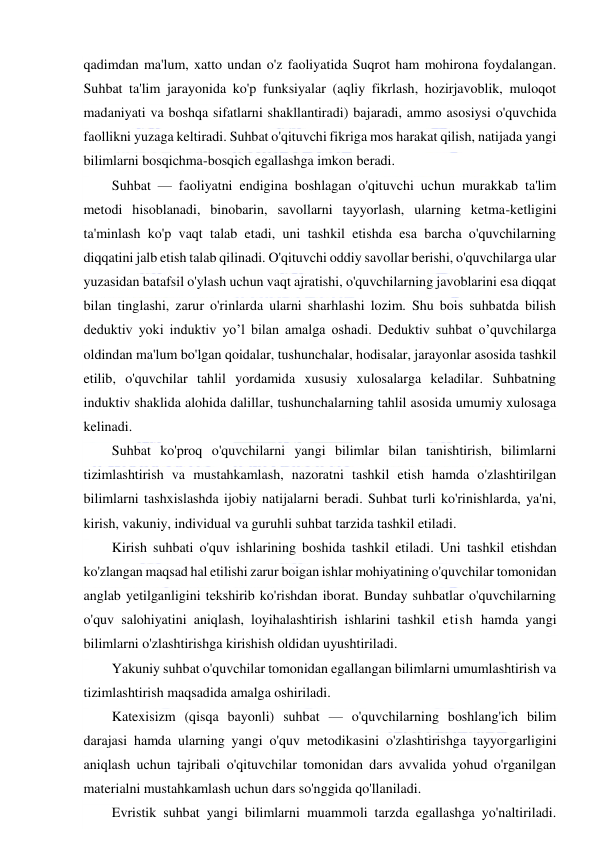  
 
qadimdan ma'lum, xatto undan o'z faoliyatida Suqrot ham mohirona foydalangan. 
Suhbat ta'lim jarayonida ko'p funksiyalar (aqliy fikrlash, hozirjavoblik, muloqot 
madaniyati va boshqa sifatlarni shakllantiradi) bajaradi, ammo asosiysi o'quvchida 
faollikni yuzaga keltiradi. Suhbat o'qituvchi fikriga mos harakat qilish, natijada yangi 
bilimlarni bosqichma-bosqich egallashga imkon beradi. 
Suhbat — faoliyatni endigina boshlagan o'qituvchi uchun murakkab ta'lim 
metodi hisoblanadi, binobarin, savollarni tayyorlash, ularning ketma-ketligini 
ta'minlash ko'p vaqt talab etadi, uni tashkil etishda esa barcha o'quvchilarning 
diqqatini jalb etish talab qilinadi. O'qituvchi oddiy savollar berishi, o'quvchilarga ular 
yuzasidan batafsil o'ylash uchun vaqt ajratishi, o'quvchilarning javoblarini esa diqqat 
bilan tinglashi, zarur o'rinlarda ularni sharhlashi lozim. Shu bois suhbatda bilish 
deduktiv yoki induktiv yo’l bilan amalga oshadi. Deduktiv suhbat o’quvchilarga 
oldindan ma'lum bo'lgan qoidalar, tushunchalar, hodisalar, jarayonlar asosida tashkil 
etilib, o'quvchilar tahlil yordamida xususiy xulosalarga keladilar. Suhbatning 
induktiv shaklida alohida dalillar, tushunchalarning tahlil asosida umumiy xulosaga 
kelinadi. 
Suhbat ko'proq o'quvchilarni yangi bilimlar bilan tanishtirish, bilimlarni 
tizimlashtirish va mustahkamlash, nazoratni tashkil etish hamda o'zlashtirilgan 
bilimlarni tashxislashda ijobiy natijalarni beradi. Suhbat turli ko'rinishlarda, ya'ni, 
kirish, vakuniy, individual va guruhli suhbat tarzida tashkil etiladi. 
Kirish suhbati o'quv ishlarining boshida tashkil etiladi. Uni tashkil etishdan 
ko'zlangan maqsad hal etilishi zarur boigan ishlar mohiyatining o'quvchilar tomonidan 
anglab yetilganligini tekshirib ko'rishdan iborat. Bunday suhbatlar o'quvchilarning 
o'quv salohiyatini aniqlash, loyihalashtirish ishlarini tashkil etish hamda yangi 
bilimlarni o'zlashtirishga kirishish oldidan uyushtiriladi. 
Yakuniy suhbat o'quvchilar tomonidan egallangan bilimlarni umumlashtirish va 
tizimlashtirish maqsadida amalga oshiriladi. 
Katexisizm (qisqa bayonli) suhbat — o'quvchilarning boshlang'ich bilim 
darajasi hamda ularning yangi o'quv metodikasini o'zlashtirishga tayyorgarligini 
aniqlash uchun tajribali o'qituvchilar tomonidan dars avvalida yohud o'rganilgan 
materialni mustahkamlash uchun dars so'nggida qo'llaniladi. 
Evristik suhbat yangi bilimlarni muammoli tarzda egallashga yo'naltiriladi. 
