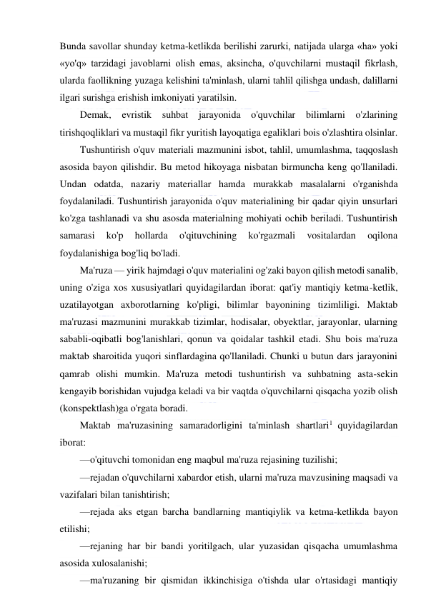  
 
Bunda savollar shunday ketma-ketlikda berilishi zarurki, natijada ularga «ha» yoki 
«yo'q» tarzidagi javoblarni olish emas, aksincha, o'quvchilarni mustaqil fikrlash, 
ularda faollikning yuzaga kelishini ta'minlash, ularni tahlil qilishga undash, dalillarni 
ilgari surishga erishish imkoniyati yaratilsin. 
Demak, evristik suhbat 
jarayonida 
o'quvchilar 
bilimlarni o'zlarining 
tirishqoqliklari va mustaqil fikr yuritish layoqatiga egaliklari bois o'zlashtira olsinlar. 
Tushuntirish o'quv materiali mazmunini isbot, tahlil, umumlashma, taqqoslash 
asosida bayon qilishdir. Bu metod hikoyaga nisbatan birmuncha keng qo'llaniladi. 
Undan odatda, nazariy materiallar hamda murakkab masalalarni o'rganishda 
foydalaniladi. Tushuntirish jarayonida o'quv materialining bir qadar qiyin unsurlari 
ko'zga tashlanadi va shu asosda materialning mohiyati ochib beriladi. Tushuntirish 
samarasi 
ko'p 
hollarda 
o'qituvchining 
ko'rgazmali 
vositalardan 
oqilona 
foydalanishiga bog'liq bo'ladi. 
Ma'ruza — yirik hajmdagi o'quv materialini og'zaki bayon qilish metodi sanalib, 
uning o'ziga xos xususiyatlari quyidagilardan iborat: qat'iy mantiqiy ketma-ketlik, 
uzatilayotgan axborotlarning ko'pligi, bilimlar bayonining tizimliligi. Maktab 
ma'ruzasi mazmunini murakkab tizimlar, hodisalar, obyektlar, jarayonlar, ularning 
sababli-oqibatli bog'lanishlari, qonun va qoidalar tashkil etadi. Shu bois ma'ruza 
maktab sharoitida yuqori sinflardagina qo'llaniladi. Chunki u butun dars jarayonini 
qamrab olishi mumkin. Ma'ruza metodi tushuntirish va suhbatning asta-sekin 
kengayib borishidan vujudga keladi va bir vaqtda o'quvchilarni qisqacha yozib olish 
(konspektlash)ga o'rgata boradi. 
Maktab ma'ruzasining samaradorligini ta'minlash shartlari1 quyidagilardan 
iborat: 
—o'qituvchi tomonidan eng maqbul ma'ruza rejasining tuzilishi; 
—rejadan o'quvchilarni xabardor etish, ularni ma'ruza mavzusining maqsadi va 
vazifalari bilan tanishtirish; 
—rejada aks etgan barcha bandlarning mantiqiylik va ketma-ketlikda bayon 
etilishi; 
—rejaning har bir bandi yoritilgach, ular yuzasidan qisqacha umumlashma 
asosida xulosalanishi; 
—ma'ruzaning bir qismidan ikkinchisiga o'tishda ular o'rtasidagi mantiqiy 
