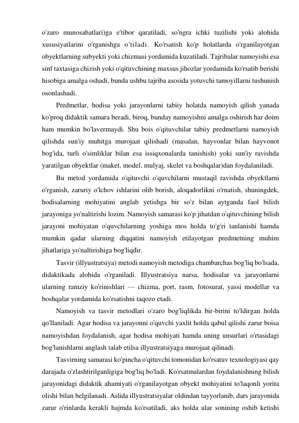  
 
o'zaro munosabatlari)ga e'tibor qaratiladi, so'ngra ichki tuzilishi yoki alohida 
xususiyatlarini o'rganishga o'tiladi. Ko'rsatish ko'p holatlarda o'rganilayotgan 
obyektlarning subyekti yoki chizmasi yordamida kuzatiladi. Tajribalar namoyishi esa 
sinf taxtasiga chizish yoki o'qituvchining maxsus jihozlar yordamida ko'rsatib berishi 
hisobiga amalga oshadi, bunda ushbu tajriba asosida yotuvchi tamoyillarni tushunish 
osonlashadi. 
Predmetlar, hodisa yoki jarayonlarni tabiiy holatda namoyish qilish yanada 
ko'proq didaktik samara beradi, biroq, bunday namoyishni amalga oshirish har doim 
ham mumkin bo'lavermaydi. Shu bois o'qituvchilar tabiiy predmetlarni namoyish 
qilishda sun'iy muhitga murojaat qilishadi (masalan, hayvonlar bilan hayvonot 
bog'ida, turli o'simliklar bilan esa issiqxonalarda tanishish) yoki sun'iy ravishda 
yaratilgan obyektlar (maket, model, mulyaj, skelet va boshqalar)dan foydalaniladi. 
Bu metod yordamida o'qituvchi o'quvchilarni mustaqil ravishda obyektlarni 
o'rganish, zaruriy o'lchov ishlarini olib borish, aloqadorlikni o'rnatish, shuningdek, 
hodisalarning mohiyatini anglab yetishga bir so'z bilan aytganda faol bilish 
jarayoniga yo'naltirishi lozim. Namoyish samarasi ko'p jihatdan o'qituvchining bilish 
jarayoni mohiyatan o'quvchilarning yoshiga mos holda to'g'ri tanlanishi hamda 
mumkin qadar ularning diqqatini namoyish etilayotgan predmetning muhim 
jihatlariga yo'naltirishiga bog'liqdir. 
Tasvir (illyustratsiya) metodi namoyish metodiga chambarchas bog'liq bo'lsada, 
didaktikada alohida o'rganiladi. Illyustratsiya narsa, hodisalar va jarayonlarni 
ularning ramziy ko'rinishlari — chizma, port, rasm, fotosurat, yassi modellar va 
boshqalar yordamida ko'rsatishni taqozo etadi. 
Namoyish va tasvir metodlari o'zaro bog'liqlikda bir-birini to'ldirgan holda 
qo'llaniladi. Agar hodisa va jarayonni o'quvchi yaxlit holda qabul qilishi zarur boisa 
namoyishdan foydalanish, agar hodisa mohiyati hamda uning unsurlari o'rtasidagi 
bog'lanishlarni anglash talab etilsa illyustratsiyaga murojaat qilinadi. 
Tasvirning samarasi ko'pincha o'qituvchi tomonidan ko'rsatuv texnologiyasi qay 
darajada o'zlashtirilganligiga bog'liq bo'ladi. Ko'rsatmalardan foydalanishning bilish 
jarayonidagi didaktik ahamiyati o'rganilayotgan obyekt mohiyatini to'laqonli yorita 
olishi bilan belgilanadi. Aslida illyustratsiyalar oldindan tayyorlanib, dars jarayonida 
zarur o'rinlarda kerakli hajmda ko'rsatiladi, aks holda ular sonining oshib ketishi 
