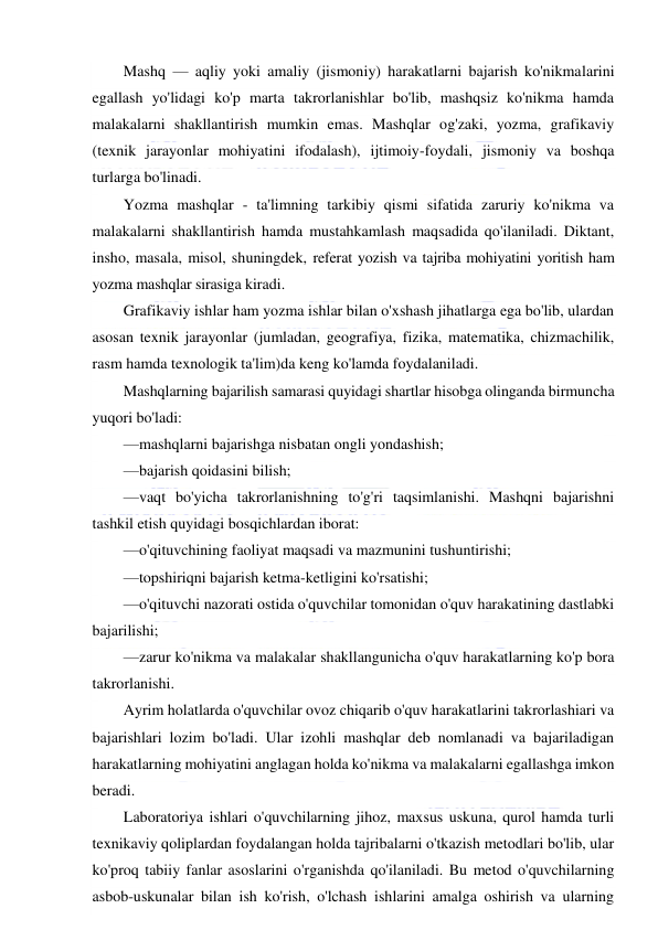  
 
Mashq — aqliy yoki amaliy (jismoniy) harakatlarni bajarish ko'nikmalarini 
egallash yo'lidagi ko'p marta takrorlanishlar bo'lib, mashqsiz ko'nikma hamda 
malakalarni shakllantirish mumkin emas. Mashqlar og'zaki, yozma, grafikaviy 
(texnik jarayonlar mohiyatini ifodalash), ijtimoiy-foydali, jismoniy va boshqa 
turlarga bo'linadi. 
Yozma mashqlar - ta'limning tarkibiy qismi sifatida zaruriy ko'nikma va 
malakalarni shakllantirish hamda mustahkamlash maqsadida qo'ilaniladi. Diktant, 
insho, masala, misol, shuningdek, referat yozish va tajriba mohiyatini yoritish ham 
yozma mashqlar sirasiga kiradi. 
Grafikaviy ishlar ham yozma ishlar bilan o'xshash jihatlarga ega bo'lib, ulardan 
asosan texnik jarayonlar (jumladan, geografiya, fizika, matematika, chizmachilik, 
rasm hamda texnologik ta'lim)da keng ko'lamda foydalaniladi. 
Mashqlarning bajarilish samarasi quyidagi shartlar hisobga olinganda birmuncha 
yuqori bo'ladi: 
—mashqlarni bajarishga nisbatan ongli yondashish; 
—bajarish qoidasini bilish; 
—vaqt bo'yicha takrorlanishning to'g'ri taqsimlanishi. Mashqni bajarishni 
tashkil etish quyidagi bosqichlardan iborat: 
—o'qituvchining faoliyat maqsadi va mazmunini tushuntirishi; 
—topshiriqni bajarish ketma-ketligini ko'rsatishi; 
—o'qituvchi nazorati ostida o'quvchilar tomonidan o'quv harakatining dastlabki 
bajarilishi; 
—zarur ko'nikma va malakalar shakllangunicha o'quv harakatlarning ko'p bora 
takrorlanishi. 
Ayrim holatlarda o'quvchilar ovoz chiqarib o'quv harakatlarini takrorlashiari va 
bajarishlari lozim bo'ladi. Ular izohli mashqlar deb nomlanadi va bajariladigan 
harakatlarning mohiyatini anglagan holda ko'nikma va malakalarni egallashga imkon 
beradi. 
Laboratoriya ishlari o'quvchilarning jihoz, maxsus uskuna, qurol hamda turli 
texnikaviy qoliplardan foydalangan holda tajribalarni o'tkazish metodlari bo'lib, ular 
ko'proq tabiiy fanlar asoslarini o'rganishda qo'ilaniladi. Bu metod o'quvchilarning 
asbob-uskunalar bilan ish ko'rish, o'lchash ishlarini amalga oshirish va ularning 
