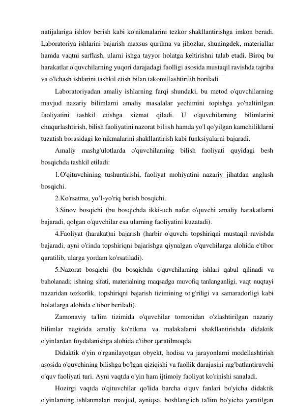  
 
natijalariga ishlov berish kabi ko'nikmalarini tezkor shakllantirishga imkon beradi. 
Laboratoriya ishlarini bajarish maxsus qurilma va jihozlar, shuningdek, materiallar 
hamda vaqtni sarflash, ularni ishga tayyor holatga keltirishni talab etadi. Biroq bu 
harakatlar o'quvchilarning yuqori darajadagi faolligi asosida mustaqil ravishda tajriba 
va o'lchash ishlarini tashkil etish bilan takomillashtirilib boriladi. 
Laboratoriyadan amaliy ishlarning farqi shundaki, bu metod o'quvchilarning 
mavjud nazariy bilimlarni amaliy masalalar yechimini topishga yo'naltirilgan 
faoliyatini 
tashkil 
etishga 
xizmat 
qiladi. 
U 
o'quvchilarning 
bilimlarini 
chuqurlashtirish, bilish faoliyatini nazorat bilish hamda yo'l qo'yilgan kamchiliklarni 
tuzatish borasidagi ko'nikmalarini shakllantirish kabi funksiyalarni bajaradi. 
Amaliy mashg'ulotlarda o'quvchilarning bilish faoliyati quyidagi besh 
bosqichda tashkil etiladi: 
1. O'qituvchining tushuntirishi, faoliyat mohiyatini nazariy jihatdan anglash 
bosqichi. 
2. Ko'rsatma, yo’l-yo'riq berish bosqichi. 
3. Sinov bosqichi (bu bosqichda ikki-uch nafar o'quvchi amaliy harakatlarni 
bajaradi, qolgan o'quvchilar esa ularning faoliyatini kuzatadi). 
4. Faoliyat (harakat)ni bajarish (harbir o'quvchi topshiriqni mustaqil ravishda 
bajaradi, ayni o'rinda topshiriqni bajarishga qiynalgan o'quvchilarga alohida e'tibor 
qaratilib, ularga yordam ko'rsatiladi). 
5. Nazorat bosqichi (bu bosqichda o'quvchilarning ishlari qabul qilinadi va 
baholanadi; ishning sifati, materialning maqsadga muvofiq tanlanganligi, vaqt nuqtayi 
nazaridan tezkorlik, topshiriqni bajarish tizimining to'g'riligi va samaradorligi kabi 
holatlarga alohida e'tibor beriladi). 
Zamonaviy ta'lim tizimida o'quvchilar tomonidan o'zlashtirilgan nazariy 
bilimlar negizida amaliy ko'nikma va malakalarni shakllantirishda didaktik 
o'yinlardan foydalanishga alohida e'tibor qaratilmoqda. 
Didaktik o'yin o'rganilayotgan obyekt, hodisa va jarayonlarni modellashtirish 
asosida o'quvchining bilishga bo'lgan qiziqishi va faollik darajasini rag'batlantiruvchi 
o'quv faoliyati turi. Ayni vaqtda o'yin ham ijtimoiy faoliyat ko'rinishi sanaladi. 
Hozirgi vaqtda o'qituvchilar qo'lida barcha o'quv fanlari bo'yicha didaktik 
o'yinlarning ishlanmalari mavjud, ayniqsa, boshlang'ich ta'lim bo'yicha yaratilgan 
