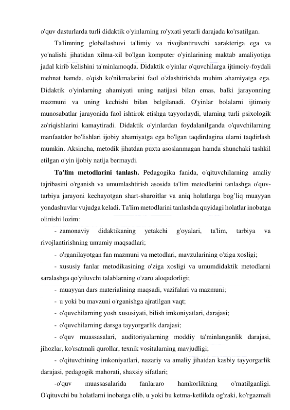  
 
o'quv dasturlarda turli didaktik o'yinlarning ro'yxati yetarli darajada ko'rsatilgan. 
Ta'limning globallashuvi ta'limiy va rivojlantiruvchi xarakteriga ega va 
yo'nalishi jihatidan xilma-xil bo'lgan komputer o'yinlarining maktab amaliyotiga 
jadal kirib kelishini ta'minlamoqda. Didaktik o'yinlar o'quvchilarga ijtimoiy-foydali 
mehnat hamda, o'qish ko'nikmalarini faol o'zlashtirishda muhim ahamiyatga ega. 
Didaktik o'yinlarning ahamiyati uning natijasi bilan emas, balki jarayonning 
mazmuni va uning kechishi bilan belgilanadi. O'yinlar bolalarni ijtimoiy 
munosabatlar jarayonida faol ishtirok etishga tayyorlaydi, ularning turli psixologik 
zo'riqishlarini kamaytiradi. Didaktik o'yinlardan foydalanilganda o'quvchilarning 
manfaatdor bo'lishlari ijobiy ahamiyatga ega bo'lgan taqdirdagina ularni taqdirlash 
mumkin. Aksincha, metodik jihatdan puxta asoslanmagan hamda shunchaki tashkil 
etilgan o'yin ijobiy natija bermaydi. 
Ta'lim metodlarini tanlash. Pedagogika fanida, o'qituvchilarning amaliy 
tajribasini o'rganish va umumlashtirish asosida ta'lim metodlarini tanlashga o'quv-
tarbiya jarayoni kechayotgan shart-sharoitlar va aniq holatlarga bog’liq muayyan 
yondashuvlar vujudga keladi. Ta'lim metodlarini tanlashda quyidagi holatlar inobatga 
olinishi lozim: 
- zamonaviy 
didaktikaning 
yetakchi 
g'oyalari, 
ta'lim, 
tarbiya 
va 
rivojlantirishning umumiy maqsadlari; 
- o'rganilayotgan fan mazmuni va metodlari, mavzularining o'ziga xosligi; 
- xususiy fanlar metodikasining o'ziga xosligi va umumdidaktik metodlarni 
saralashga qo'yiluvchi talablarning o'zaro aloqadorligi; 
- muayyan dars materialining maqsadi, vazifalari va mazmuni; 
- u yoki bu mavzuni o'rganishga ajratilgan vaqt; 
- o'quvchilarning yosh xususiyati, bilish imkoniyatlari, darajasi; 
- o'quvchilarning darsga tayyorgarlik darajasi; 
- o'quv muassasalari, auditoriyalarning moddiy ta'minlanganlik darajasi, 
jihozlar, ko'rsatmali qurollar, texnik vositalarning mavjudligi; 
- o'qituvchining imkoniyatlari, nazariy va amaliy jihatdan kasbiy tayyorgarlik 
darajasi, pedagogik mahorati, shaxsiy sifatlari; 
-o'quv 
muassasalarida 
fanlararo 
hamkorlikning 
o'rnatilganligi. 
O'qituvchi bu holatlarni inobatga olib, u yoki bu ketma-ketlikda og'zaki, ko'rgazmali 
