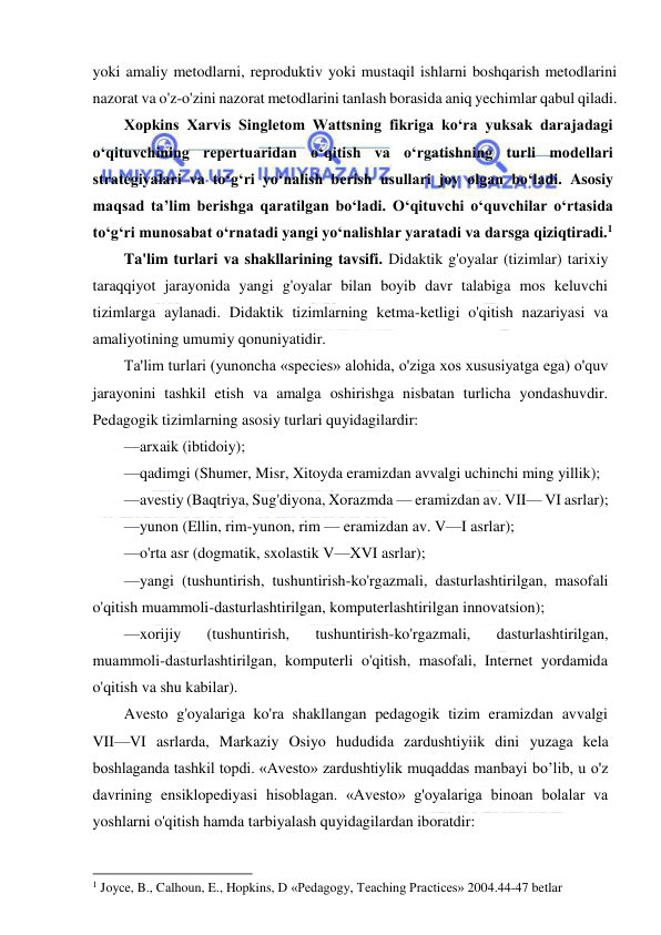  
 
yoki amaliy metodlarni, reproduktiv yoki mustaqil ishlarni boshqarish metodlarini 
nazorat va o'z-o'zini nazorat metodlarini tanlash borasida aniq yechimlar qabul qiladi. 
Xopkins Xarvis Singletom Wattsning fikriga ko‘ra yuksak darajadagi 
o‘qituvchining repertuaridan o‘qitish va o‘rgatishning turli modellari 
strategiyalari va to‘g‘ri yo‘nalish berish usullari joy olgan bo‘ladi. Asosiy 
maqsad ta’lim berishga qaratilgan bo‘ladi. O‘qituvchi o‘quvchilar o‘rtasida 
to‘g‘ri munosabat o‘rnatadi yangi yo‘nalishlar yaratadi va darsga qiziqtiradi.1 
Ta'lim turlari va shakllarining tavsifi. Didaktik g'oyalar (tizimlar) tarixiy 
taraqqiyot jarayonida yangi g'oyalar bilan boyib davr talabiga mos keluvchi 
tizimlarga aylanadi. Didaktik tizimlarning ketma-ketligi o'qitish nazariyasi va 
amaliyotining umumiy qonuniyatidir. 
Ta'lim turlari (yunoncha «species» alohida, o'ziga xos xususiyatga ega) o'quv 
jarayonini tashkil etish va amalga oshirishga nisbatan turlicha yondashuvdir. 
Pedagogik tizimlarning asosiy turlari quyidagilardir: 
—arxaik (ibtidoiy); 
—qadimgi (Shumer, Misr, Xitoyda eramizdan avvalgi uchinchi ming yillik); 
—avestiy (Baqtriya, Sug'diyona, Xorazmda — eramizdan av. VII— VI asrlar); 
—yunon (Ellin, rim-yunon, rim — eramizdan av. V—I asrlar); 
—o'rta asr (dogmatik, sxolastik V—XVI asrlar); 
—yangi (tushuntirish, tushuntirish-ko'rgazmali, dasturlashtirilgan, masofali 
o'qitish muammoli-dasturlashtirilgan, komputerlashtirilgan innovatsion); 
—xorijiy 
(tushuntirish, 
tushuntirish-ko'rgazmali, 
dasturlashtirilgan, 
muammoli-dasturlashtirilgan, komputerli o'qitish, masofali, Internet yordamida 
o'qitish va shu kabilar). 
Avesto g'oyalariga ko'ra shakllangan pedagogik tizim eramizdan avvalgi 
VII—VI asrlarda, Markaziy Osiyo hududida zardushtiyiik dini yuzaga kela 
boshlaganda tashkil topdi. «Avesto» zardushtiylik muqaddas manbayi bo’lib, u o'z 
davrining ensiklopediyasi hisoblagan. «Avesto» g'oyalariga binoan bolalar va 
yoshlarni o'qitish hamda tarbiyalash quyidagilardan iboratdir: 
                                                           
1 Joyce, B., Calhoun, E., Hopkins, D «Pedagogy, Teaching Practices» 2004.44-47 betlar 
  
