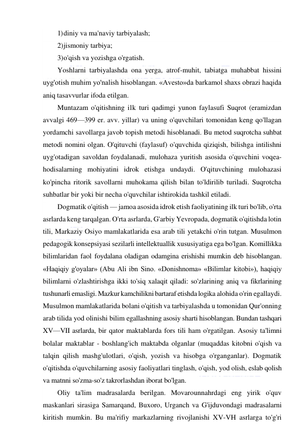  
 
1) diniy va ma'naviy tarbiyalash; 
2) jismoniy tarbiya; 
3) o'qish va yozishga o'rgatish. 
Yoshlarni tarbiyalashda ona yerga, atrof-muhit, tabiatga muhabbat hissini 
uyg'otish muhim yo'nalish hisoblangan. «Avesto»da barkamol shaxs obrazi haqida 
aniq tasavvurlar ifoda etilgan. 
Muntazam o'qitishning ilk turi qadimgi yunon faylasufi Suqrot (eramizdan 
avvalgi 469—399 er. avv. yillar) va uning o'quvchilari tomonidan keng qo'llagan 
yordamchi savollarga javob topish metodi hisoblanadi. Bu metod suqrotcha suhbat 
metodi nomini olgan. O'qituvchi (faylasuf) o'quvchida qiziqish, bilishga intilishni 
uyg'otadigan savoldan foydalanadi, mulohaza yuritish asosida o'quvchini voqea-
hodisalarning mohiyatini idrok etishga undaydi. O'qituvchining mulohazasi 
ko'pincha ritorik savollarni muhokama qilish bilan to'ldirilib turiladi. Suqrotcha 
suhbatlar bir yoki bir necha o'quvchilar ishtirokida tashkil etiladi. 
Dogmatik o'qitish — jamoa asosida idrok etish faoliyatining ilk turi bo'lib, o'rta 
asrlarda keng tarqalgan. O'rta asrlarda, G'arbiy Yevropada, dogmatik o'qitishda lotin 
tili, Markaziy Osiyo mamlakatlarida esa arab tili yetakchi o'rin tutgan. Musulmon 
pedagogik konsepsiyasi sezilarli intellektuallik xususiyatiga ega bo'lgan. Komillikka 
bilimlaridan faol foydalana oladigan odamgina erishishi mumkin deb hisoblangan. 
«Haqiqiy g'oyalar» (Abu Ali ibn Sino. «Donishnoma» «Bilimlar kitobi»), haqiqiy 
bilimlarni o'zlashtirishga ikki to'siq xalaqit qiladi: so'zlarining aniq va fikrlarining 
tushunarli emasligi. Mazkur kamchilikni bartaraf etishda logika alohida o'rin egallaydi. 
Musulmon mamlakatlarida bolani o'qitish va tarbiyalashda u tomonidan Qur'onning 
arab tilida yod olinishi bilim egallashning asosiy sharti hisoblangan. Bundan tashqari 
XV—VII asrlarda, bir qator maktablarda fors tili ham o'rgatilgan. Asosiy ta'limni 
bolalar maktablar - boshlang'ich maktabda olganlar (muqaddas kitobni o'qish va 
talqin qilish mashg'ulotlari, o'qish, yozish va hisobga o'rganganlar). Dogmatik 
o'qitishda o'quvchilarning asosiy faoliyatlari tinglash, o'qish, yod olish, eslab qolish 
va matnni so'zma-so'z takrorlashdan iborat bo'lgan. 
Oliy ta'lim madrasalarda berilgan. Movarounnahrdagi eng yirik o'quv 
maskanlari sirasiga Samarqand, Buxoro, Urganch va G'ijduvondagi madrasalarni 
kiritish mumkin. Bu ma'rifiy markazlarning rivojlanishi XV-VH asrlarga to'g'ri 
