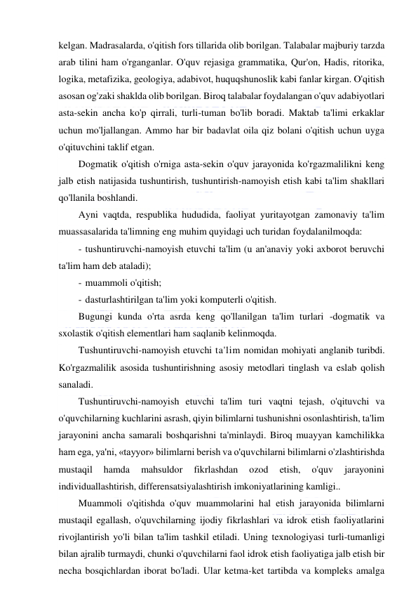  
 
kelgan. Madrasalarda, o'qitish fors tillarida olib borilgan. Talabalar majburiy tarzda 
arab tilini ham o'rganganlar. O'quv rejasiga grammatika, Qur'on, Hadis, ritorika, 
logika, metafizika, geologiya, adabivot, huquqshunoslik kabi fanlar kirgan. O'qitish 
asosan og'zaki shaklda olib borilgan. Biroq talabalar foydalangan o'quv adabiyotlari 
asta-sekin ancha ko'p qirrali, turli-tuman bo'lib boradi. Maktab ta'limi erkaklar 
uchun mo'ljallangan. Ammo har bir badavlat oila qiz bolani o'qitish uchun uyga 
o'qituvchini taklif etgan. 
Dogmatik o'qitish o'rniga asta-sekin o'quv jarayonida ko'rgazmalilikni keng 
jalb etish natijasida tushuntirish, tushuntirish-namoyish etish kabi ta'lim shakllari 
qo'llanila boshlandi. 
Ayni vaqtda, respublika hududida, faoliyat yuritayotgan zamonaviy ta'lim 
muassasalarida ta'limning eng muhim quyidagi uch turidan foydalanilmoqda: 
- tushuntiruvchi-namoyish etuvchi ta'lim (u an'anaviy yoki axborot beruvchi 
ta'lim ham deb ataladi); 
- muammoli o'qitish; 
- dasturlashtirilgan ta'lim yoki komputerli o'qitish. 
Bugungi kunda o'rta asrda keng qo'llanilgan ta'lim turlari -dogmatik va 
sxolastik o'qitish elementlari ham saqlanib kelinmoqda. 
Tushuntiruvchi-namoyish etuvchi ta'lim nomidan mohiyati anglanib turibdi. 
Ko'rgazmalilik asosida tushuntirishning asosiy metodlari tinglash va eslab qolish 
sanaladi. 
Tushuntiruvchi-namoyish etuvchi ta'lim turi vaqtni tejash, o'qituvchi va 
o'quvchilarning kuchlarini asrash, qiyin bilimlarni tushunishni osonlashtirish, ta'lim 
jarayonini ancha samarali boshqarishni ta'minlaydi. Biroq muayyan kamchilikka 
ham ega, ya'ni, «tayyor» bilimlarni berish va o'quvchilarni bilimlarni o'zlashtirishda 
mustaqil 
hamda 
mahsuldor 
fikrlashdan 
ozod 
etish, 
o'quv 
jarayonini 
individuallashtirish, differensatsiyalashtirish imkoniyatlarining kamligi.. 
Muammoli o'qitishda o'quv muammolarini hal etish jarayonida bilimlarni 
mustaqil egallash, o'quvchilarning ijodiy fikrlashlari va idrok etish faoliyatlarini 
rivojlantirish yo'li bilan ta'lim tashkil etiladi. Uning texnologiyasi turli-tumanligi 
bilan ajralib turmaydi, chunki o'quvchilarni faol idrok etish faoliyatiga jalb etish bir 
necha bosqichlardan iborat bo'ladi. Ular ketma-ket tartibda va kompleks amalga 
