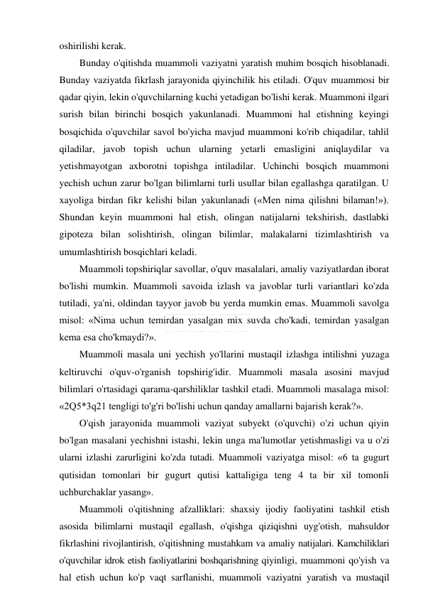  
 
oshirilishi kerak. 
Bunday o'qitishda muammoli vaziyatni yaratish muhim bosqich hisoblanadi. 
Bunday vaziyatda fikrlash jarayonida qiyinchilik his etiladi. O'quv muammosi bir 
qadar qiyin, lekin o'quvchilarning kuchi yetadigan bo'lishi kerak. Muammoni ilgari 
surish bilan birinchi bosqich yakunlanadi. Muammoni hal etishning keyingi 
bosqichida o'quvchilar savol bo'yicha mavjud muammoni ko'rib chiqadilar, tahlil 
qiladilar, javob topish uchun ularning yetarli emasligini aniqlaydilar va 
yetishmayotgan axborotni topishga intiladilar. Uchinchi bosqich muammoni 
yechish uchun zarur bo'lgan bilimlarni turli usullar bilan egallashga qaratilgan. U 
xayoliga birdan fikr kelishi bilan yakunlanadi («Men nima qilishni bilaman!»). 
Shundan keyin muammoni hal etish, olingan natijalarni tekshirish, dastlabki 
gipoteza bilan solishtirish, olingan bilimlar, malakalarni tizimlashtirish va 
umumlashtirish bosqichlari keladi. 
Muammoli topshiriqlar savollar, o'quv masalalari, amaliy vaziyatlardan iborat 
bo'lishi mumkin. Muammoli savoida izlash va javoblar turli variantlari ko'zda 
tutiladi, ya'ni, oldindan tayyor javob bu yerda mumkin emas. Muammoli savolga 
misol: «Nima uchun temirdan yasalgan mix suvda cho'kadi, temirdan yasalgan 
kema esa cho'kmaydi?». 
Muammoli masala uni yechish yo'llarini mustaqil izlashga intilishni yuzaga 
keltiruvchi o'quv-o'rganish topshirig'idir. Muammoli masala asosini mavjud 
bilimlari o'rtasidagi qarama-qarshiliklar tashkil etadi. Muammoli masalaga misol: 
«2Q5*3q21 tengligi to'g'ri bo'lishi uchun qanday amallarni bajarish kerak?». 
O'qish jarayonida muammoli vaziyat subyekt (o'quvchi) o'zi uchun qiyin 
bo'lgan masalani yechishni istashi, lekin unga ma'lumotlar yetishmasligi va u o'zi 
ularni izlashi zarurligini ko'zda tutadi. Muammoli vaziyatga misol: «6 ta gugurt 
qutisidan tomonlari bir gugurt qutisi kattaligiga teng 4 ta bir xil tomonli 
uchburchaklar yasang». 
Muammoli o'qitishning afzalliklari: shaxsiy ijodiy faoliyatini tashkil etish 
asosida bilimlarni mustaqil egallash, o'qishga qiziqishni uyg'otish, mahsuldor 
fikrlashini rivojlantirish, o'qitishning mustahkam va amaliy natijalari. Kamchiliklari 
o'quvchilar idrok etish faoliyatlarini boshqarishning qiyinligi, muammoni qo'yish va 
hal etish uchun ko'p vaqt sarflanishi, muammoli vaziyatni yaratish va mustaqil 
