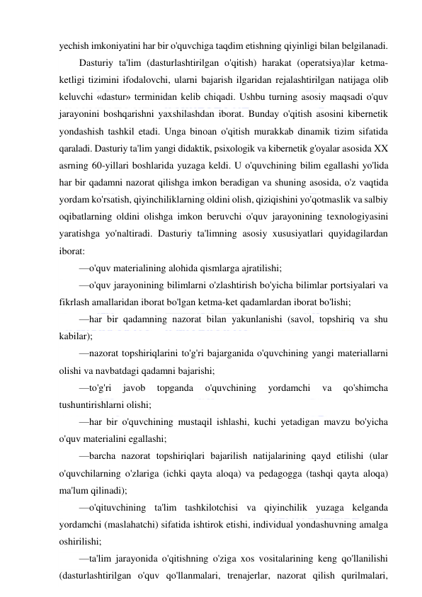  
 
yechish imkoniyatini har bir o'quvchiga taqdim etishning qiyinligi bilan belgilanadi. 
Dasturiy ta'lim (dasturlashtirilgan o'qitish) harakat (operatsiya)lar ketma-
ketligi tizimini ifodalovchi, ularni bajarish ilgaridan rejalashtirilgan natijaga olib 
keluvchi «dastur» terminidan kelib chiqadi. Ushbu turning asosiy maqsadi o'quv 
jarayonini boshqarishni yaxshilashdan iborat. Bunday o'qitish asosini kibernetik 
yondashish tashkil etadi. Unga binoan o'qitish murakkab dinamik tizim sifatida 
qaraladi. Dasturiy ta'lim yangi didaktik, psixologik va kibernetik g'oyalar asosida XX 
asrning 60-yillari boshlarida yuzaga keldi. U o'quvchining bilim egallashi yo'lida 
har bir qadamni nazorat qilishga imkon beradigan va shuning asosida, o'z vaqtida 
yordam ko'rsatish, qiyinchiliklarning oldini olish, qiziqishini yo'qotmaslik va salbiy 
oqibatlarning oldini olishga imkon beruvchi o'quv jarayonining texnologiyasini 
yaratishga yo'naltiradi. Dasturiy ta'limning asosiy xususiyatlari quyidagilardan 
iborat: 
—o'quv materialining alohida qismlarga ajratilishi; 
—o'quv jarayonining bilimlarni o'zlashtirish bo'yicha bilimlar portsiyalari va 
fikrlash amallaridan iborat bo'lgan ketma-ket qadamlardan iborat bo'lishi; 
—har bir qadamning nazorat bilan yakunlanishi (savol, topshiriq va shu 
kabilar); 
—nazorat topshiriqlarini to'g'ri bajarganida o'quvchining yangi materiallarni 
olishi va navbatdagi qadamni bajarishi; 
—to'g'ri 
javob 
topganda 
o'quvchining 
yordamchi 
va 
qo'shimcha 
tushuntirishlarni olishi; 
—har bir o'quvchining mustaqil ishlashi, kuchi yetadigan mavzu bo'yicha 
o'quv materialini egallashi; 
—barcha nazorat topshiriqlari bajarilish natijalarining qayd etilishi (ular 
o'quvchilarning o'zlariga (ichki qayta aloqa) va pedagogga (tashqi qayta aloqa) 
ma'lum qilinadi); 
—o'qituvchining ta'lim tashkilotchisi va qiyinchilik yuzaga kelganda 
yordamchi (maslahatchi) sifatida ishtirok etishi, individual yondashuvning amalga 
oshirilishi; 
—ta'lim jarayonida o'qitishning o'ziga xos vositalarining keng qo'llanilishi 
(dasturlashtirilgan o'quv qo'llanmalari, trenajerlar, nazorat qilish qurilmalari, 
