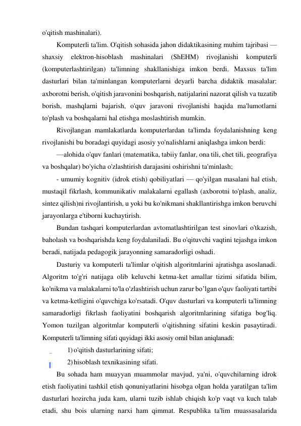  
 
o'qitish mashinalari). 
Komputerli ta'lim. O'qitish sohasida jahon didaktikasining muhim tajribasi — 
shaxsiy 
elektron-hisoblash 
mashinalari 
(ShEHM) 
rivojlanishi 
komputerli 
(komputerlashtirilgan) ta'limning shakllanishiga imkon berdi. Maxsus ta'lim 
dasturlari bilan ta'minlangan komputerlarni deyarli barcha didaktik masalalar: 
axborotni berish, o'qitish jaravonini boshqarish, natijalarini nazorat qilish va tuzatib 
borish, mashqlarni bajarish, o'quv jaravoni rivojlanishi haqida ma'lumotlarni 
to'plash va boshqalarni hal etishga moslashtirish mumkin. 
Rivojlangan mamlakatlarda komputerlardan ta'limda foydalanishning keng 
rivojlanishi bu boradagi quyidagi asosiy yo'nalishlarni aniqlashga imkon berdi: 
—alohida o'quv fanlari (matematika, tabiiy fanlar, ona tili, chet tili, geografiya 
va boshqalar) bo'yicha o'zlashtirish darajasini oshirishni ta'minlash;  
- umumiy kognitiv (idrok etish) qobiliyatlari — qo'yilgan masalani hal etish, 
mustaqil fikrlash, kommunikativ malakalarni egallash (axborotni to'plash, analiz, 
sintez qilish)ni rivojlantirish, u yoki bu ko'nikmani shakllantirishga imkon beruvchi 
jarayonlarga e'tiborni kuchaytirish. 
Bundan tashqari komputerlardan avtomatlashtirilgan test sinovlari o'tkazish, 
baholash va boshqarishda keng foydalaniladi. Bu o'qituvchi vaqtini tejashga imkon 
beradi, natijada pedagogik jarayonning samaradorligi oshadi. 
Dasturiy va komputerli ta'limlar o'qitish algoritmlarini ajratishga asoslanadi. 
Algoritm to'g'ri natijaga olib keluvchi ketma-ket amallar tizimi sifatida bilim, 
ko'nikma va malakalarni to'la o'zlashtirish uchun zarur bo’lgan o'quv faoliyati tartibi 
va ketma-ketligini o'quvchiga ko'rsatadi. O'quv dasturlari va komputerli ta'limning 
samaradorligi fikrlash faoliyatini boshqarish algoritmlarining sifatiga bog'liq. 
Yomon tuzilgan algoritmlar komputerli o'qitishning sifatini keskin pasaytiradi. 
Komputerli ta'limning sifati quyidagi ikki asosiy omil bilan aniqlanadi: 
1) o'qitish dasturlarining sifati; 
2) hisoblash texnikasining sifati. 
Bu sohada ham muayyan muammolar mavjud, ya'ni, o'quvchilarning idrok 
etish faoliyatini tashkil etish qonuniyatlarini hisobga olgan holda yaratilgan ta'lim 
dasturlari hozircha juda kam, ularni tuzib ishlab chiqish ko'p vaqt va kuch talab 
etadi, shu bois ularning narxi ham qimmat. Respublika ta'lim muassasalarida 
