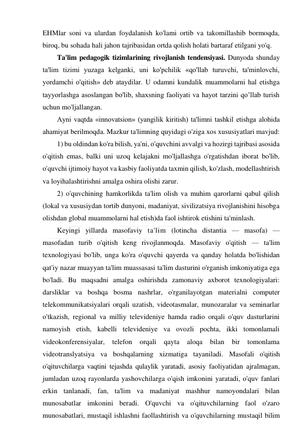  
 
EHMlar soni va ulardan foydalanish ko'lami ortib va takomillashib bormoqda, 
biroq, bu sohada hali jahon tajribasidan ortda qolish holati bartaraf etilgani yo'q. 
Ta'lim pedagogik tizimlarining rivojlanish tendensiyasi. Dunyoda shunday 
ta'lim tizimi yuzaga kelganki, uni ko'pchilik «qo'llab turuvchi, ta'minlovchi, 
yordamchi o'qitish» deb ataydilar. U odamni kundalik muammolarni hal etishga 
tayyorlashga asoslangan bo'lib, shaxsning faoliyati va hayot tarzini qo’llab turish 
uchun mo'ljallangan. 
Ayni vaqtda «innovatsion» (yangilik kiritish) ta'limni tashkil etishga alohida 
ahamiyat berilmoqda. Mazkur ta'limning quyidagi o'ziga xos xususiyatlari mavjud: 
1) bu oldindan ko'ra bilish, ya'ni, o'quvchini avvalgi va hozirgi tajribasi asosida 
o'qitish emas, balki uni uzoq kelajakni mo'ljallashga o'rgatishdan iborat bo'lib, 
o'quvchi ijtimoiy hayot va kasbiy faoliyatda taxmin qilish, ko'zlash, modellashtirish 
va loyihalashtirishni amalga oshira olishi zarur. 
2) o'quvchining hamkorlikda ta'lim olish va muhim qarorlarni qabul qilish 
(lokal va xususiydan tortib dunyoni, madaniyat, sivilizatsiya rivojlanishini hisobga 
olishdan global muammolarni hal etish)da faol ishtirok etishini ta'minlash. 
Keyingi yillarda masofaviy ta'lim (lotincha distantia — masofa) — 
masofadan turib o'qitish keng rivojlanmoqda. Masofaviy o'qitish — ta'lim 
texnologiyasi bo'lib, unga ko'ra o'quvchi qayerda va qanday holatda bo'lishidan 
qat'iy nazar muayyan ta'lim muassasasi ta'lim dasturini o'rganish imkoniyatiga ega 
bo'ladi. Bu maqsadni amalga oshirishda zamonaviy axborot texnologiyalari: 
darsliklar va boshqa bosma nashrlar, o'rganilayotgan materialni computer 
telekommunikatsiyalari orqali uzatish, videotasmalar, munozaralar va seminarlar 
o'tkazish, regional va milliy televideniye hamda radio orqali o'quv dasturlarini 
namoyish etish, kabelli televideniye va ovozli pochta, ikki tomonlamali 
videokonferensiyalar, 
telefon 
orqali qayta 
aloqa 
bilan 
bir 
tomonlama 
videotranslyatsiya va boshqalarning xizmatiga tayaniladi. Masofali o'qitish 
o'qituvchilarga vaqtini tejashda qulaylik yaratadi, asosiy faoliyatidan ajralmagan, 
jumladan uzoq rayonlarda yashovchilarga o'qish imkonini yaratadi, o'quv fanlari 
erkin tanlanadi, fan, ta'lim va madaniyat mashhur namoyondalari bilan 
munosabatlar imkonini beradi. O'quvchi va o'qituvchilarning faol o'zaro 
munosabatlari, mustaqil ishlashni faollashtirish va o'quvchilarning mustaqil bilim 
