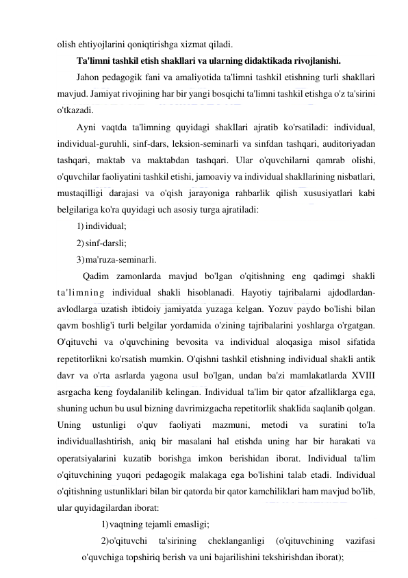  
 
olish ehtiyojlarini qoniqtirishga xizmat qiladi. 
Ta'limni tashkil etish shakllari va ularning didaktikada rivojlanishi. 
Jahon pedagogik fani va amaliyotida ta'limni tashkil etishning turli shakllari 
mavjud. Jamiyat rivojining har bir yangi bosqichi ta'limni tashkil etishga o'z ta'sirini 
o'tkazadi. 
Ayni vaqtda ta'limning quyidagi shakllari ajratib ko'rsatiladi: individual, 
individual-guruhli, sinf-dars, leksion-seminarli va sinfdan tashqari, auditoriyadan 
tashqari, maktab va maktabdan tashqari. Ular o'quvchilarni qamrab olishi, 
o'quvchilar faoliyatini tashkil etishi, jamoaviy va individual shakllarining nisbatlari, 
mustaqilligi darajasi va o'qish jarayoniga rahbarlik qilish xususiyatlari kabi 
belgilariga ko'ra quyidagi uch asosiy turga ajratiladi: 
1) individual; 
2) sinf-darsli; 
3) ma'ruza-seminarli.  
 Qadim zamonlarda mavjud bo'lgan o'qitishning eng qadimgi shakli 
ta'limning individual shakli hisoblanadi. Hayotiy tajribalarni ajdodlardan-
avlodlarga uzatish ibtidoiy jamiyatda yuzaga kelgan. Yozuv paydo bo'lishi bilan 
qavm boshlig'i turli belgilar yordamida o'zining tajribalarini yoshlarga o'rgatgan. 
O'qituvchi va o'quvchining bevosita va individual aloqasiga misol sifatida 
repetitorlikni ko'rsatish mumkin. O'qishni tashkil etishning individual shakli antik 
davr va o'rta asrlarda yagona usul bo'lgan, undan ba'zi mamlakatlarda XVIII 
asrgacha keng foydalanilib kelingan. Individual ta'lim bir qator afzalliklarga ega, 
shuning uchun bu usul bizning davrimizgacha repetitorlik shaklida saqlanib qolgan. 
Uning 
ustunligi 
o'quv 
faoliyati 
mazmuni, 
metodi 
va 
suratini 
to'la 
individuallashtirish, aniq bir masalani hal etishda uning har bir harakati va 
operatsiyalarini kuzatib borishga imkon berishidan iborat. Individual ta'lim 
o'qituvchining yuqori pedagogik malakaga ega bo'lishini talab etadi. Individual 
o'qitishning ustunliklari bilan bir qatorda bir qator kamchiliklari ham mavjud bo'lib, 
ular quyidagilardan iborat: 
1) vaqtning tejamli emasligi; 
2) o'qituvchi 
ta'sirining 
cheklanganligi 
(o'qituvchining 
vazifasi 
o'quvchiga topshiriq berish va uni bajarilishini tekshirishdan iborat); 
