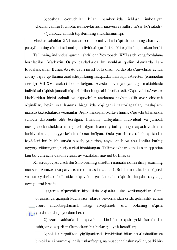  
 
3) boshqa 
o'quvchilar 
bilan 
hamkorlikda 
ishlash 
imkoniyati 
cheklanganligi (bu holat ijtimoiylashishi jarayoniga salbiy ta'sir ko'rsatadi); 
4) jamoada ishlash tajribasining shakllanmasligi. 
Mazkur sabablar XVI asrdan boshlab individual o'qitish usulining ahamiyati 
pasayib, uning o'rnini ta'limning individual-guruhli shakli egallashiga imkon berdi. 
Ta'limning individual-guruhli shaklidan Yevropada, XVI asrda keng foydalana 
boshladilar. Markaziy Osiyo davlatlarida bu usuldan qadim davrlarda ham 
foydalanganlar. Bunga Avesto davri misol bo'la oladi, bu davrda o'quvchilar uchun 
asosiy o'quv qo'llanma zardushtiylikning muqaddas manbayi «Avesto» (eramizdan 
avvalgi VII-XVI asrlar) bo'lib kelgan. Avesto davri jamiyatidagi maktablarda 
individual o'qitish jamoali o'qitish bilan birga olib borilar edi. O'qituvchi «Avesto» 
kitoblaridan birini ochadi va o'quvchilar navbatma-navbat kelib ovoz chiqarib 
o'qiydilar, keyin esa hamma birgalikda o'qilganni takrorlaganlar, mashqlarni 
maxsus taxtachalarda yozganlar. Aqliy mashqlar o'qituvchining o'quvchi bilan erkin 
suhbati davomida olib borilgan. Jismoniy tarbiyalash individual va jamoali 
mashg'ulotlar shaklida amalga oshirilgan. Jismoniy tarbiyaning maqsadi yoshlarni 
harbiy xizmatga tayyorlashdan iborat bo'lgan. Otda yurish, ov qilish, qilichdan 
foydalanishni bilish, suvda suzish, yugurish, nayza otish va shu kabilar harbiy 
tayyorgarlikning majburiy turlari hisoblangan. Ta'lim olish jarayoni kun chiqqandan 
kun botgungacha davom etgan, uy vazifalari mavjud bo'lmagan1. 
XI asrdayoq Abu Ali ibn Sino o'zining «Tadbiri manzil» nomli ilmiy asarining 
maxsus «Amuzish va parvarishi modrasas farzand» («Bolalarni maktabda o'qitish 
va tarbiyalash») bo'limida o'quvchilarga jamoali o'qitish haqida quyidagi 
tavsiyalarni beradi: 
1) agarda o'quvchilar birgalikda o'qisalar, ular zerikmaydilar, fanni 
o'rganishga qiziqish kuchayadi; ularda bir-birlaridan ortda qolmaslik uchun 
o'zaro 
musobaqalashish 
istagi 
rivojlanadi, 
ular 
bolaning 
o'qishi 
yaxshilanishiga yordam beradi; 
2) o'zaro suhbatlarda o'quvchilar kitobdan o'qish yoki kattalardan 
eshitgan qiziqarli ma'lumotlarni bir-birlariga aytib beradilar; 
3) bolalar birgalikda, yig'ilganlarida bir-birilari bilan do'stlashadilar va 
bir-birlarini hurmat qiladilar; ular faqatgina musobaqalashmaydilar, balki bir-
