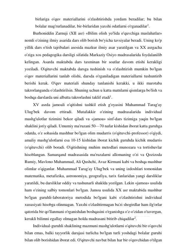  
 
birlariga o'quv materiallarini o'zlashtirishda yordam beradilar; bu bilan 
bolalar mag'rurlanadilar, bir-birlaridan yaxshi odatlarni o'rganadilar2. 
Burhoniddin Zarnuji (XII asr) «Bilim olish yo'lida o'quvchiga maslahatlar» 
nomli o'zining ilmiy asarida dars olib borish bo'yicha tavsiyalar beradi. Uning ko'p 
yillik dars o'tish tajribalari asosida mazkur ilmiy asar yaratilgan va XX asrgacha 
o'ziga xos pedagogika darsligi sifatida Markaziy Osiyo madrasalarida foydalanilib 
kelingan. Asarda maktabda dars taxminan bir soatlar davom etishi kerakligi 
yoziladi. O'qituvchi maktabda darsga tushinish va o'zlashtirish mumkin bo'lgan 
o'quv materiallarini tanlab olishi, darsda o'rganiladigan materiallarni tushuntirib 
berishi kerak. O'quv materiali shunday tanlanishi kerakki, u ikki marotaba 
takrorlanganda o'zlashtirilsin. Shuning uchun u katta matnlarni qismlarga bo'lish va 
boshqa darslarda uni albatta takrorlashni taklif etadi1. 
XV asrda jamoali o'qitishni tashkil etish g'oyasini Muhammad Tarag'ay 
Ulug'bek 
davom 
ettiradi. 
Mutafakkir 
o'zining 
madrasalarida 
individual 
mashg'ulotlar tizimini bekor qiladi va «jamoa» sinf-dars tizimiga yaqin bo'lgan 
shaklini joriy qiladi. Umumiy ma'ruzani 50—70 nafar kishidan iborat katta guruhga 
odatda, o'z sohasida mashhur bo'lgan olim mudarris (o'qituvchi-professor) o'qiydi, 
amaliy mashg'ulotlarni esa 10-15 kishidan iborat kichik guruhda kichik mudarris 
(o'qituvchi) olib boradi. O'qitishning muhim metodlari munozara va tortishuvlar 
hisoblangan. Samarqand madrasasida ma'ruzalarni allomaning o'zi va Qozizoda 
Rumiy, Mavlono Muhammad, Ali Qushchi, Avaz Kirmani kabi va boshqa mashhur 
olimlar o'qiganlar. Muhammad Tarag'ay Ulug'bek va uning izdoshlari tomonidan 
matematika, metafizika, astronomiya, geografiya, tarix fanlaridan yangi darsliklar 
yaratildi, bu darsliklar oddiy va tushunarli shaklda yozilgan. Lekin «jamoa» usulida 
ham o'zining salbiy tomonlari bo'lgan. Jamoa usulida XX asr maktabida mashhur 
bo'lgan guruhli-laboratoriya metodida bo'lgani kabi o'zlashtirishni individual 
xususiyati hisobga olinmagan. Yaxshi o'zlashtirmagan ba'zi shogirdlar ham ilg'orlar 
qatorida bir qo'llanmani o'rganishdan boshqasini o'rganishga o'z-o'zidan o'tavergan, 
kerakli bilimni egallay olmagan holda madrasani bitirib chiqadilar2. 
Individual-guruhli shaklining mazmuni mashg'ulotlarni o'qituvchi bir o'quvchi 
bilan emas, balki tayyorlik darajasi turlicha bo'lgan turli yoshdagi bolalar guruhi 
bilan olib borishidan iborat edi. O'qituvchi navbat bilan har bir o'quvchidan o'tilgan 
