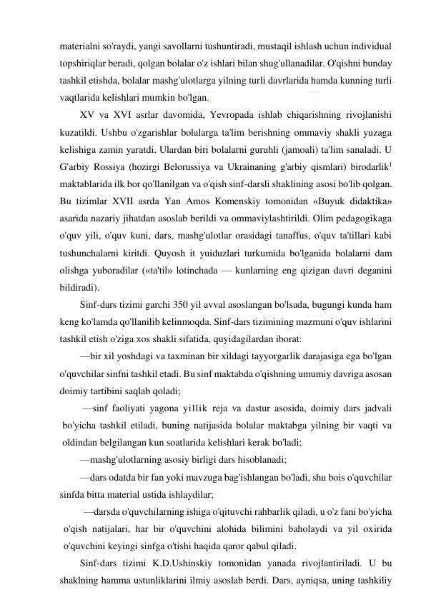  
 
materialni so'raydi, yangi savollarni tushuntiradi, mustaqil ishlash uchun individual 
topshiriqlar beradi, qolgan bolalar o'z ishlari bilan shug'ullanadilar. O'qishni bunday 
tashkil etishda, bolalar mashg'ulotlarga yilning turli davrlarida hamda kunning turli 
vaqtlarida kelishlari mumkin bo'lgan. 
XV va XVI asrlar davomida, Yevropada ishlab chiqarishning rivojlanishi 
kuzatildi. Ushbu o'zgarishlar bolalarga ta'lim berishning ommaviy shakli yuzaga 
kelishiga zamin yaratdi. Ulardan biri bolalarni guruhli (jamoali) ta'lim sanaladi. U 
G'arbiy Rossiya (hozirgi Belorussiya va Ukrainaning g'arbiy qismlari) birodarlik1 
maktablarida ilk bor qo'llanilgan va o'qish sinf-darsli shaklining asosi bo'lib qolgan. 
Bu tizimlar XVII asrda Yan Amos Komenskiy tomonidan «Buyuk didaktika» 
asarida nazariy jihatdan asoslab berildi va ommaviylashtirildi. Olim pedagogikaga 
o'quv yili, o'quv kuni, dars, mashg'ulotlar orasidagi tanaffus, o'quv ta'tillari kabi 
tushunchalarni kiritdi. Quyosh it yuiduzlari turkumida bo'lganida bolalarni dam 
olishga yuboradilar («ta'til» lotinchada — kunlarning eng qizigan davri deganini 
bildiradi). 
Sinf-dars tizimi garchi 350 yil avval asoslangan bo'lsada, bugungi kunda ham 
keng ko'lamda qo'llanilib kelinmoqda. Sinf-dars tizimining mazmuni o'quv ishlarini 
tashkil etish o'ziga xos shakli sifatida, quyidagilardan iborat: 
—bir xil yoshdagi va taxminan bir xildagi tayyorgarlik darajasiga ega bo'lgan 
o'quvchilar sinfni tashkil etadi. Bu sinf maktabda o'qishning umumiy davriga asosan 
doimiy tartibini saqlab qoladi; 
—sinf faoliyati yagona yillik reja va dastur asosida, doimiy dars jadvali 
bo'yicha tashkil etiladi, buning natijasida bolalar maktabga yilning bir vaqti va 
oldindan belgilangan kun soatlarida kelishlari kerak bo'ladi; 
—mashg'ulotlarning asosiy birligi dars hisoblanadi; 
—dars odatda bir fan yoki mavzuga bag'ishlangan bo'ladi, shu bois o'quvchilar 
sinfda bitta material ustida ishlaydilar; 
—darsda o'quvchilarning ishiga o'qituvchi rahbarlik qiladi, u o'z fani bo'yicha 
o'qish natijalari, har bir o'quvchini alohida bilimini baholaydi va yil oxirida 
o'quvchini keyingi sinfga o'tishi haqida qaror qabul qiladi. 
Sinf-dars tizimi K.D.Ushinskiy tomonidan yanada rivojlantiriladi. U bu 
shaklning hamma ustunliklarini ilmiy asoslab berdi. Dars, ayniqsa, uning tashkiliy 
