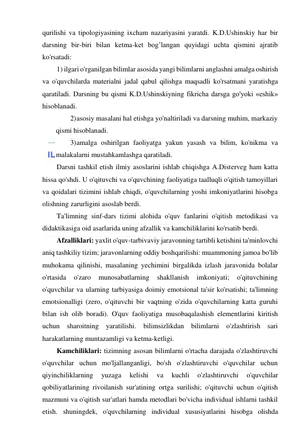  
 
qurilishi va tipologiyasining ixcham nazariyasini yaratdi. K.D.Ushinskiy har bir 
darsning bir-biri bilan ketma-ket bog’langan quyidagi uchta qismini ajratib 
ko'rsatadi: 
1) ilgari o'rganilgan bilimlar asosida yangi bilimlarni anglashni amalga oshirish 
va o'quvchilarda materialni jadal qabul qilishga maqsadli ko'rsatmani yaratishga 
qaratiladi. Darsning bu qismi K.D.Ushinskiyning fikricha darsga go'yoki «eshik» 
hisoblanadi. 
2) asosiy masalani hal etishga yo'naltiriladi va darsning muhim, markaziy 
qismi hisoblanadi. 
3) amalga oshirilgan faoliyatga yakun yasash va bilim, ko'nikma va 
malakalarni mustahkamlashga qaratiladi. 
Darsni tashkil etish ilmiy asoslarini ishlab chiqishga A.Disterveg ham katta 
hissa qo'shdi. U o'qituvchi va o'quvchining faoliyatiga taalluqli o'qitish tamoyillari 
va qoidalari tizimini ishlab chiqdi, o'quvchilarning yoshi imkoniyatlarini hisobga 
olishning zarurligini asoslab berdi. 
Ta'limning sinf-dars tizimi alohida o'quv fanlarini o'qitish metodikasi va 
didaktikasiga oid asarlarida uning afzallik va kamchiliklarini ko'rsatib berdi. 
Afzalliklari: yaxlit o'quv-tarbivaviy jaravonning tartibli ketishini ta'minlovchi 
aniq tashkiliy tizim; jaravonlarning oddiy boshqarilishi: muammoning jamoa bo'lib 
muhokama qilinishi, masalaning yechimini birgalikda izlash jaravonida bolalar 
o'rtasida 
o'zaro 
munosabatlarning 
shakllanish 
imkoniyati; 
o'qituvchining 
o'quvchilar va ularning tarbiyasiga doimiy emotsional ta'sir ko'rsatishi; ta'limning 
emotsionalligi (zero, o'qituvchi bir vaqtning o'zida o'quvchilarning katta guruhi 
bilan ish olib boradi). O'quv faoliyatiga musobaqalashish elementlarini kiritish 
uchun sharoitning yaratilishi. bilimsizlikdan bilimlarni o'zlashtirish sari 
harakatlarning muntazamligi va ketma-ketligi. 
Kamchiliklari: tizimning asosan bilimlarni o'rtacha darajada o'zlashtiruvchi 
o'quvchilar uchun mo'ljallanganligi, bo'sh o'zlashtiruvchi o'quvchilar uchun 
qiyinchiliklarning 
yuzaga 
kelishi 
va 
kuchli 
o'zlashtiruvchi 
o'quvchilar 
qobiliyatlarining rivoilanish sur'atining ortga surilishi; o'qituvchi uchun o'qitish 
mazmuni va o'qitish sur'atlari hamda metodlari bo'vicha individual ishlarni tashkil 
etish. shuningdek, o'quvchilarning individual xususiyatlarini hisobga olishda 
