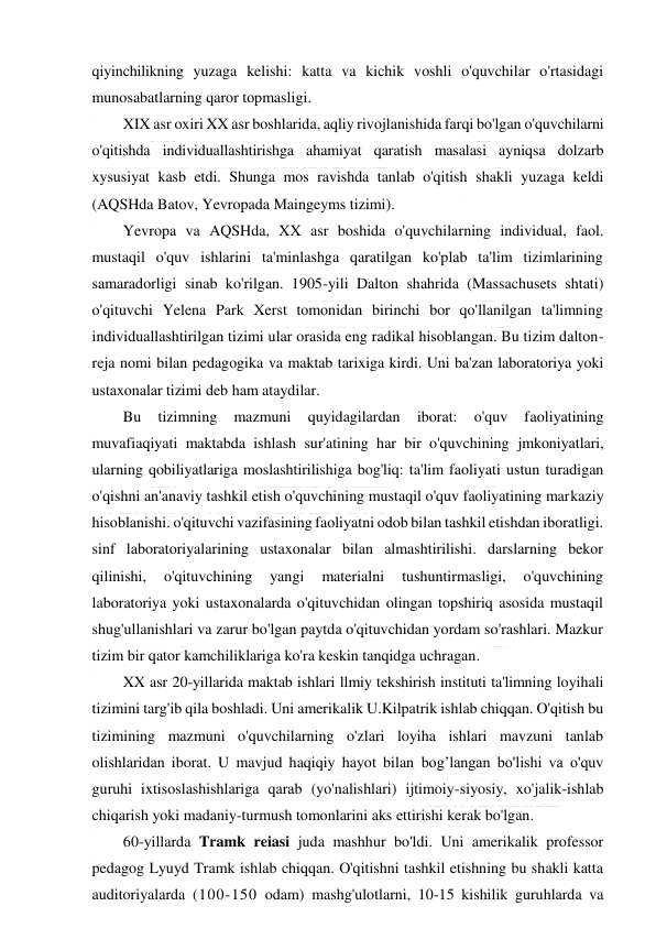  
 
qiyinchilikning yuzaga kelishi: katta va kichik voshli o'quvchilar o'rtasidagi 
munosabatlarning qaror topmasligi. 
XIX asr oxiri XX asr boshlarida, aqliy rivojlanishida farqi bo'lgan o'quvchilarni 
o'qitishda individuallashtirishga ahamiyat qaratish masalasi ayniqsa dolzarb 
xysusiyat kasb etdi. Shunga mos ravishda tanlab o'qitish shakli yuzaga keldi 
(AQSHda Batov, Yevropada Maingeyms tizimi). 
Yevropa va AQSHda, XX asr boshida o'quvchilarning individual, faol. 
mustaqil o'quv ishlarini ta'minlashga qaratilgan ko'plab ta'lim tizimlarining 
samaradorligi sinab ko'rilgan. 1905-yili Dalton shahrida (Massachusets shtati) 
o'qituvchi Yelena Park Xerst tomonidan birinchi bor qo'llanilgan ta'limning 
individuallashtirilgan tizimi ular orasida eng radikal hisoblangan. Bu tizim dalton-
reja nomi bilan pedagogika va maktab tarixiga kirdi. Uni ba'zan laboratoriya yoki 
ustaxonalar tizimi deb ham ataydilar. 
Bu 
tizimning 
mazmuni 
quyidagilardan 
iborat: 
o'quv 
faoliyatining 
muvafiaqiyati maktabda ishlash sur'atining har bir o'quvchining jmkoniyatlari, 
ularning qobiliyatlariga moslashtirilishiga bog'liq: ta'lim faoliyati ustun turadigan 
o'qishni an'anaviy tashkil etish o'quvchining mustaqil o'quv faoliyatining markaziy 
hisoblanishi. o'qituvchi vazifasining faoliyatni odob bilan tashkil etishdan iboratligi. 
sinf laboratoriyalarining ustaxonalar bilan almashtirilishi. darslarning bekor 
qilinishi, 
o'qituvchining 
yangi 
materialni 
tushuntirmasligi, 
o'quvchining 
laboratoriya yoki ustaxonalarda o'qituvchidan olingan topshiriq asosida mustaqil 
shug'ullanishlari va zarur bo'lgan paytda o'qituvchidan yordam so'rashlari. Mazkur 
tizim bir qator kamchiliklariga ko'ra keskin tanqidga uchragan. 
XX asr 20-yillarida maktab ishlari llmiy tekshirish instituti ta'limning loyihali 
tizimini targ'ib qila boshladi. Uni amerikalik U.Kilpatrik ishlab chiqqan. O'qitish bu 
tizimining mazmuni o'quvchilarning o'zlari loyiha ishlari mavzuni tanlab 
olishlaridan iborat. U mavjud haqiqiy hayot bilan bog’langan bo'lishi va o'quv 
guruhi ixtisoslashishlariga qarab (yo'nalishlari) ijtimoiy-siyosiy, xo'jalik-ishlab 
chiqarish yoki madaniy-turmush tomonlarini aks ettirishi kerak bo'lgan. 
60-yillarda Tramk reiasi juda mashhur bo'ldi. Uni amerikalik professor 
pedagog Lyuyd Tramk ishlab chiqqan. O'qitishni tashkil etishning bu shakli katta 
auditoriyalarda (100-150 odam) mashg'ulotlarni, 10-15 kishilik guruhlarda va 
