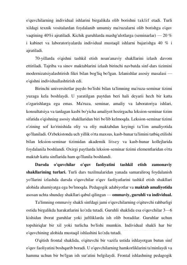  
 
o'quvchilarning individual ishlarini birgalikda olib borishni taklif etadi. Turli 
xildagi texnik vositalardan foydalanib umumiy ma'ruzalarni olib borishga o'quv 
vaqtining 40%i ajratiladi. Kichik guruhlarda mashg'ulotlarga (seminarlar) — 20 % 
i kabinet va laboratoriyalarda individual mustaqil ishlarni bajarishga 40 % i 
ajratiladi. 
70-yillarda o'qishni tashkil etish noan'anaviy shakllarini izlash davom 
ettiriladi. Tajriba va sinov maktablarini izlash birinchi navbatda sinf-dars tizimini 
modernizatsiyalashtirish fikri bilan bog'liq bo'lgan. Izlanishlar asosiy masalasi — 
o'qishni individuallashtirish edi. 
Birinchi universitetlar paydo bo'lishi bilan ta'limning ma'ruza-seminar tizimi 
yuzaga kela boshlaydi. U yaratilgan paytdan beri hali deyarii hech bir katta 
o'zgarishlarga ega emas. Ma'ruza, seminar, amaliy va laboratoriya ishlari, 
konsultatsiya va tanlagan kasbi bo'yicha amaliyot hozirgacha leksion-seminar tizim 
sifatida o'qishning asosiy shakllaridan biri bo'lib kelmoqda. Leksion-seminar tizimi 
o'zining sof ko'rinishida oliy va oliy maktabdan keyingi ta'lim amaliyotida 
qo'llaniladi. O'zbekistonda uch yillik o'rta maxsus, kasb-hunar ta'limini tatbiq etilishi 
bilan leksion-seminar tizimidan akademik litsey va kasb-hunar kollejlarida 
foydalanila boshlandi. Oxirgi paytlarda leksion-seminar tizimi elementlaridan o'rta 
maktab katta sinflarida ham qo'llanila boshlandi. 
Darsda 
o'quvchilar 
o'quv 
faoliyatini 
tashkil 
etish 
zamonaviy 
shakllarining turlari. Turli dars tuzilmalaridan yanada samaraliroq foydalanish 
yo'llarini izlashda darsda o'quvchilar o'quv faoliyatlarini tashkil etish shakllari 
alohida ahamiyatga ega bo'lmoqda. Pedagogik adabiyotlar va maktab amaliyotida 
asosan uchta shunday shakllari qabul qilingan — ommaviy, guruhli va individual. 
Ta'limning ommaviy shakli sinfdagi jami o'quvchilarning o'qituvchi rahbarligi 
ostida birgalikda harakatlarini ko'zda tutadi. Guruhli shaklida esa o'quvchilar 3—6 
kishidan iborat guruhlar yoki juftliklarda ish olib boradilar. Guruhlar uchun 
topshiriqlar bir xil yoki turlicha bo'lishi mumkin. Individual shakli har bir 
o'quvchining alohida mustaqil ishlashini ko'zda tutadi. 
O'qitish frontal shaklida, o'qituvchi bir vazifa ustida ishlayotgan butun sinf 
o'quv faoliyatini boshqarib boradi. U o'quvchilarning hamkorliklarini ta'minlaydi va 
hamma uchun bir bo'lgan ish sur'atini belgilaydi. Frontal ishlashning pedagogik 
