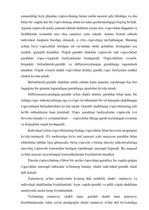  
 
samaraliligi ko'p jihatdan o'qituvchining butun sinfni nazorat qila bilishiga va shu 
bilan bir vaqtda har bir o'quvchining ishini ko'zdan qochirmasligiga bog'liq bo'ladi. 
Agarda o'qituvchi ijodiy jamoali ishlash muhitini yarata olsa, o'quvchilar diqqatini va 
faolliklarini ta'minlab tura olsa samarasi yana oshadi. Ammo frontal ishlash 
individual farqlarni hisobga olmaydi, u o'rta o'quvchiga mo'ljallangan. Shuning 
uchun ba'zi o'quvchilar berilgan ish sur'atidan ortda qoladilar, boshqalari esa 
zerikib, qiynalib ketadilar. O'qish guruhli shaklida o'qituvchi sinf o'quvchilari 
guruhlari o'quv-o'rganish faoliyatilarini boshqaradi. O'quvchilarni zvenoli, 
brigadali, birlashtirish-guruhli va differensiyalangan guruhlarga taqsimlash 
mumkin. O'qish zvenoli shakli o'quvchilar doimiy guruhi o'quv faoliyatini tashkil 
etishni ko'zda tutadi. 
Birlashtirish-guruhli shaklida sinfni odatda katta umumiy topshiriqni har biri 
faqatgina bir qismini bajaradigan guruhlarga ajratishni ko'zda tutadi. 
Differensatsiyalashgan-guruhli ta'lim shakli doimiy guruhlar bilan ham, bir 
xildagi o'quv imkoniyatlariga ega va o'quv ko'nikmalari bir xil darajada shakllangan 
o'quvchilarni birlashtirishini ko'zda tutadi. Guruhli shakllariga o'quvchilarning juft 
bo'lib ishlashlarini ham kiritiladi. O'quv guruhlari faoliyatlarini o'qituvchi o'zi 
bevosita hamda o'z yordamchilari — o'quvchilar fikriga qarab tayinlangan zvenolar 
va brigadalar orqali boshqaradi. 
Individual ta'lim o'quvchilarning boshqa o'quvchilar bilan bevosita aloqalarini 
ko'zda tutmaydi. O'z mohiyatiga ko'ra sinf jamoasi yoki muayyan guruhlar bilan 
ishlashdan tubdan farq qilmasada, biroq o'quvchi o'zining shaxsiy imkoniyatlariga 
muvofiq o'qituvchi tomonidan berilgan topshiriqni mustaqil bajaradi. Bu maqsad 
yo'lida maxsus tayyorlangan kartochkalardan foydalanish mumkin. 
Darsda o'qituvchining e'tibori bir necha o'quvchiga qaratilsa, bu vaqtda qolgan 
o'quvchilar mustaqil ishlasalar ta'limning bunday shakli individual-guruhli shakl 
deb ataladi. 
Zamonaviy ta'lim amaliyotida ko'proq ikki tashkiliy shakl:: ommaviy va 
individual shakllardan foydalaniladi. Ayni vaqtda guruhli va juftli o'qish shaklidan 
amaliyotda ancha keng foydalaniladi. 
Ta'limning 
ommaviy 
shakli 
ham, 
guruhli 
shakli 
ham 
jamoaviy 
hisoblanmasada, lekin ayrim pedagoglar ularni ommaviy ta'lim deb ko'rsatishga 
