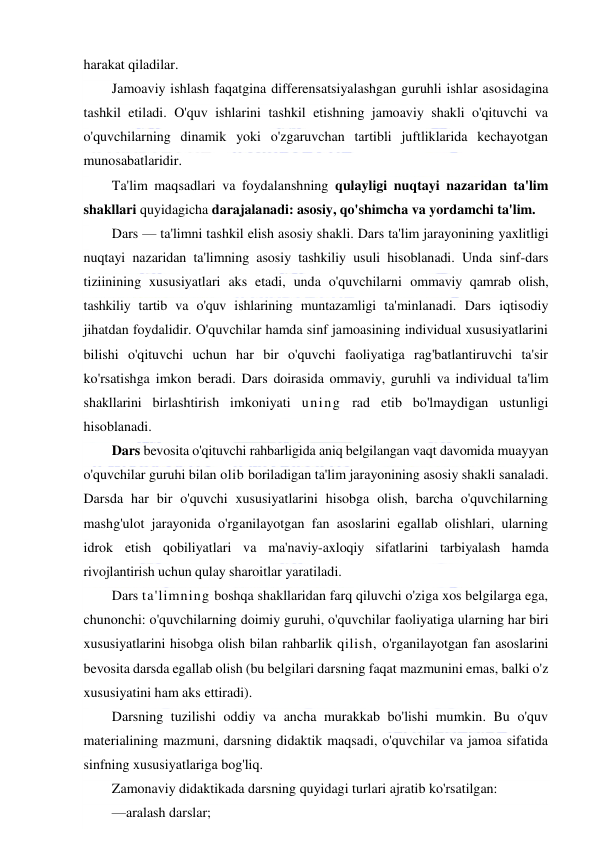  
 
harakat qiladilar. 
Jamoaviy ishlash faqatgina differensatsiyalashgan guruhli ishlar asosidagina 
tashkil etiladi. O'quv ishlarini tashkil etishning jamoaviy shakli o'qituvchi va 
o'quvchilarning dinamik yoki o'zgaruvchan tartibli juftliklarida kechayotgan 
munosabatlaridir. 
Ta'lim maqsadlari va foydalanshning qulayligi nuqtayi nazaridan ta'lim 
shakllari quyidagicha darajalanadi: asosiy, qo'shimcha va yordamchi ta'lim.  
Dars — ta'limni tashkil elish asosiy shakli. Dars ta'lim jarayonining yaxlitligi 
nuqtayi nazaridan ta'limning asosiy tashkiliy usuli hisoblanadi. Unda sinf-dars 
tiziinining xususiyatlari aks etadi, unda o'quvchilarni ommaviy qamrab olish, 
tashkiliy tartib va o'quv ishlarining muntazamligi ta'minlanadi. Dars iqtisodiy 
jihatdan foydalidir. O'quvchilar hamda sinf jamoasining individual xususiyatlarini 
bilishi o'qituvchi uchun har bir o'quvchi faoliyatiga rag'batlantiruvchi ta'sir 
ko'rsatishga imkon beradi. Dars doirasida ommaviy, guruhli va individual ta'lim 
shakllarini birlashtirish imkoniyati uning rad etib bo'lmaydigan ustunligi 
hisoblanadi. 
Dars bevosita o'qituvchi rahbarligida aniq belgilangan vaqt davomida muayyan 
o'quvchilar guruhi bilan olib boriladigan ta'lim jarayonining asosiy shakli sanaladi. 
Darsda har bir o'quvchi xususiyatlarini hisobga olish, barcha o'quvchilarning 
mashg'ulot jarayonida o'rganilayotgan fan asoslarini egallab olishlari, ularning 
idrok etish qobiliyatlari va ma'naviy-axloqiy sifatlarini tarbiyalash hamda 
rivojlantirish uchun qulay sharoitlar yaratiladi. 
Dars ta'limning boshqa shakllaridan farq qiluvchi o'ziga xos belgilarga ega, 
chunonchi: o'quvchilarning doimiy guruhi, o'quvchilar faoliyatiga ularning har biri 
xususiyatlarini hisobga olish bilan rahbarlik qilish, o'rganilayotgan fan asoslarini 
bevosita darsda egallab olish (bu belgilari darsning faqat mazmunini emas, balki o'z 
xususiyatini ham aks ettiradi). 
Darsning tuzilishi oddiy va ancha murakkab bo'lishi mumkin. Bu o'quv 
materialining mazmuni, darsning didaktik maqsadi, o'quvchilar va jamoa sifatida 
sinfning xususiyatlariga bog'liq. 
Zamonaviy didaktikada darsning quyidagi turlari ajratib ko'rsatilgan: 
—aralash darslar; 
