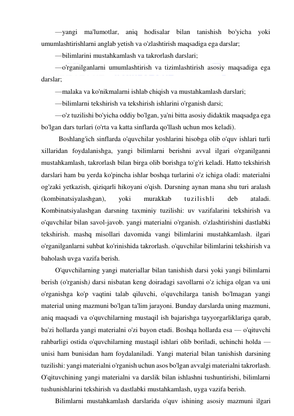  
 
—yangi ma'lumotlar, aniq hodisalar bilan tanishish bo'yicha yoki 
umumlashtirishlarni anglab yetish va o'zlashtirish maqsadiga ega darslar; 
—bilimlarini mustahkamlash va takrorlash darslari; 
—o'rganilganlarni umumlashtirish va tizimlashtirish asosiy maqsadiga ega 
darslar; 
—malaka va ko'nikmalarni ishlab chiqish va mustahkamlash darslari; 
—bilimlarni tekshirish va tekshirish ishlarini o'rganish darsi; 
—o'z tuzilishi bo'yicha oddiy bo'lgan, ya'ni bitta asosiy didaktik maqsadga ega 
bo'lgan dars turlari (o'rta va katta sinflarda qo'llash uchun mos keladi).  
 Boshlang'ich sinflarda o'quvchilar yoshlarini hisobga olib o'quv ishlari turli 
xillaridan foydalanishga, yangi bilimlarni berishni avval ilgari o'rganilganni 
mustahkamlash, takrorlash bilan birga olib borishga to'g'ri keladi. Hatto tekshirish 
darslari ham bu yerda ko'pincha ishlar boshqa turlarini o'z ichiga oladi: materialni 
og'zaki yetkazish, qiziqarli hikoyani o'qish. Darsning aynan mana shu turi aralash 
(kombinatsiyalashgan), 
yoki 
murakkab 
tuzilishli 
deb 
ataladi. 
Kombinatsiyalashgan darsning taxminiy tuzilishi: uv vazifalarini tekshirish va 
o'quvchilar bilan savol-javob. yangi materialni o'rganish. o'zlashtirishini dastlabki 
tekshirish. mashq misollari davomida vangi bilimlarini mustahkamlash. ilgari 
o'rganilganlarni suhbat ko'rinishida takrorlash. o'quvchilar bilimlarini tekshirish va 
baholash uvga vazifa berish. 
O'quvchilarning yangi materiallar bilan tanishish darsi yoki yangi bilimlarni 
berish (o'rganish) darsi nisbatan keng doiradagi savollarni o'z ichiga olgan va uni 
o'rganishga ko'p vaqtini talab qiluvchi, o'quvchilarga tanish bo'lmagan yangi 
material uning mazmuni bo'lgan ta'lim jarayoni. Bunday darslarda uning mazmuni, 
aniq maqsadi va o'quvchilarning mustaqil ish bajarishga tayyorgarliklariga qarab, 
ba'zi hollarda yangi materialni o'zi bayon etadi. Boshqa hollarda esa — o'qituvchi 
rahbarligi ostida o'quvchilarning mustaqil ishlari olib boriladi, uchinchi holda — 
unisi ham bunisidan ham foydalaniladi. Yangi material bilan tanishish darsining 
tuzilishi: yangi materialni o'rganish uchun asos bo'lgan avvalgi materialni takrorlash. 
O'qituvchining yangi materialni va darslik bilan ishlashni tushuntirishi, bilimlarni 
tushunishlarini tekshirish va dastlabki mustahkamlash, uyga vazifa berish. 
Bilimlarni mustahkamlash darslarida o'quv ishining asosiy mazmuni ilgari 
