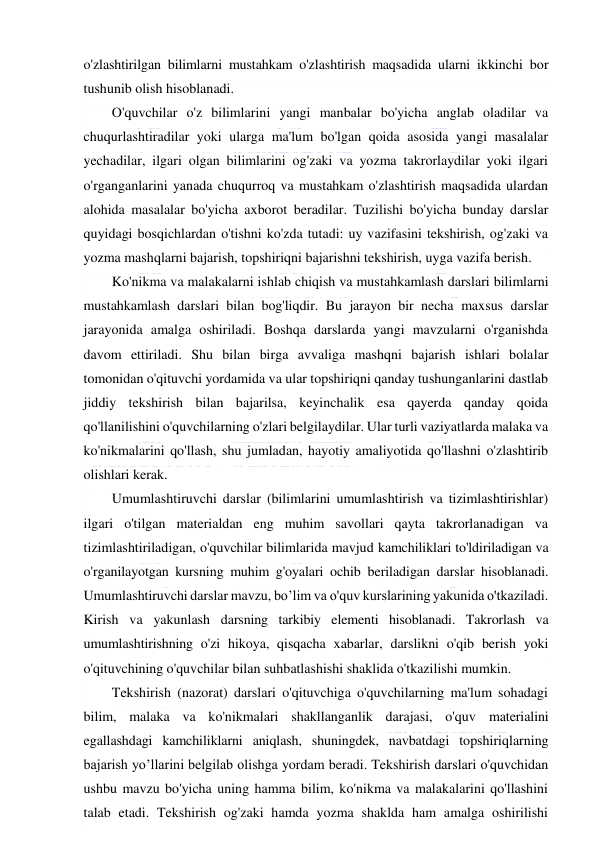  
 
o'zlashtirilgan bilimlarni mustahkam o'zlashtirish maqsadida ularni ikkinchi bor 
tushunib olish hisoblanadi. 
O'quvchilar o'z bilimlarini yangi manbalar bo'yicha anglab oladilar va 
chuqurlashtiradilar yoki ularga ma'lum bo'lgan qoida asosida yangi masalalar 
yechadilar, ilgari olgan bilimlarini og'zaki va yozma takrorlaydilar yoki ilgari 
o'rganganlarini yanada chuqurroq va mustahkam o'zlashtirish maqsadida ulardan 
alohida masalalar bo'yicha axborot beradilar. Tuzilishi bo'yicha bunday darslar 
quyidagi bosqichlardan o'tishni ko'zda tutadi: uy vazifasini tekshirish, og'zaki va 
yozma mashqlarni bajarish, topshiriqni bajarishni tekshirish, uyga vazifa berish. 
Ko'nikma va malakalarni ishlab chiqish va mustahkamlash darslari bilimlarni 
mustahkamlash darslari bilan bog'liqdir. Bu jarayon bir necha maxsus darslar 
jarayonida amalga oshiriladi. Boshqa darslarda yangi mavzularni o'rganishda 
davom ettiriladi. Shu bilan birga avvaliga mashqni bajarish ishlari bolalar 
tomonidan o'qituvchi yordamida va ular topshiriqni qanday tushunganlarini dastlab 
jiddiy tekshirish bilan bajarilsa, keyinchalik esa qayerda qanday qoida 
qo'llanilishini o'quvchilarning o'zlari belgilaydilar. Ular turli vaziyatlarda malaka va 
ko'nikmalarini qo'llash, shu jumladan, hayotiy amaliyotida qo'llashni o'zlashtirib 
olishlari kerak. 
Umumlashtiruvchi darslar (bilimlarini umumlashtirish va tizimlashtirishlar) 
ilgari o'tilgan materialdan eng muhim savollari qayta takrorlanadigan va 
tizimlashtiriladigan, o'quvchilar bilimlarida mavjud kamchiliklari to'ldiriladigan va 
o'rganilayotgan kursning muhim g'oyalari ochib beriladigan darslar hisoblanadi. 
Umumlashtiruvchi darslar mavzu, bo’lim va o'quv kurslarining yakunida o'tkaziladi. 
Kirish va yakunlash darsning tarkibiy elementi hisoblanadi. Takrorlash va 
umumlashtirishning o'zi hikoya, qisqacha xabarlar, darslikni o'qib berish yoki 
o'qituvchining o'quvchilar bilan suhbatlashishi shaklida o'tkazilishi mumkin. 
Tekshirish (nazorat) darslari o'qituvchiga o'quvchilarning ma'lum sohadagi 
bilim, malaka va ko'nikmalari shakllanganlik darajasi, o'quv materialini 
egallashdagi kamchiliklarni aniqlash, shuningdek, navbatdagi topshiriqlarning 
bajarish yo’llarini belgilab olishga yordam beradi. Tekshirish darslari o'quvchidan 
ushbu mavzu bo'yicha uning hamma bilim, ko'nikma va malakalarini qo'llashini 
talab etadi. Tekshirish og'zaki hamda yozma shaklda ham amalga oshirilishi 
