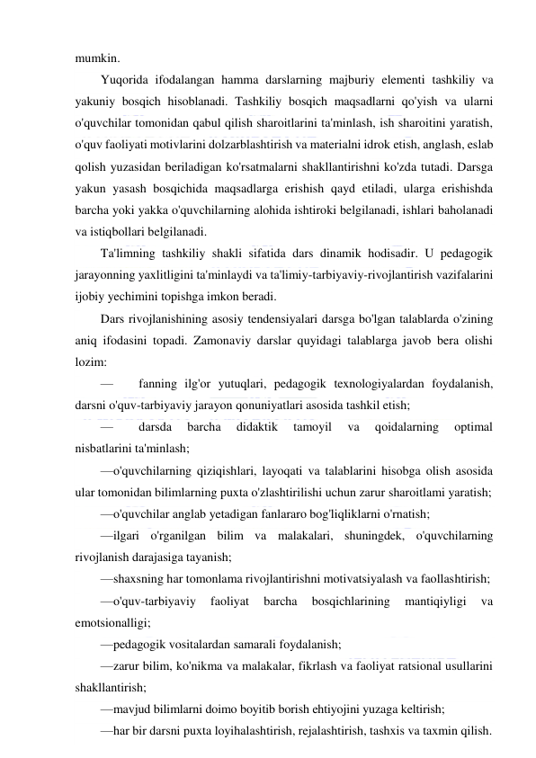  
 
mumkin. 
Yuqorida ifodalangan hamma darslarning majburiy elementi tashkiliy va 
yakuniy bosqich hisoblanadi. Tashkiliy bosqich maqsadlarni qo'yish va ularni 
o'quvchilar tomonidan qabul qilish sharoitlarini ta'minlash, ish sharoitini yaratish, 
o'quv faoliyati motivlarini dolzarblashtirish va materialni idrok etish, anglash, eslab 
qolish yuzasidan beriladigan ko'rsatmalarni shakllantirishni ko'zda tutadi. Darsga 
yakun yasash bosqichida maqsadlarga erishish qayd etiladi, ularga erishishda 
barcha yoki yakka o'quvchilarning alohida ishtiroki belgilanadi, ishlari baholanadi 
va istiqbollari belgilanadi. 
Ta'limning tashkiliy shakli sifatida dars dinamik hodisadir. U pedagogik 
jarayonning yaxlitligini ta'minlaydi va ta'limiy-tarbiyaviy-rivojlantirish vazifalarini 
ijobiy yechimini topishga imkon beradi.  
Dars rivojlanishining asosiy tendensiyalari darsga bo'lgan talablarda o'zining 
aniq ifodasini topadi. Zamonaviy darslar quyidagi talablarga javob bera olishi 
lozim: 
— 
fanning ilg'or yutuqlari, pedagogik texnologiyalardan foydalanish, 
darsni o'quv-tarbiyaviy jarayon qonuniyatlari asosida tashkil etish; 
— 
darsda 
barcha 
didaktik 
tamoyil 
va 
qoidalarning 
optimal 
nisbatlarini ta'minlash; 
—o'quvchilarning qiziqishlari, layoqati va talablarini hisobga olish asosida 
ular tomonidan bilimlarning puxta o'zlashtirilishi uchun zarur sharoitlami yaratish; 
—o'quvchilar anglab yetadigan fanlararo bog'liqliklarni o'rnatish; 
—ilgari o'rganilgan bilim va malakalari, shuningdek, o'quvchilarning 
rivojlanish darajasiga tayanish; 
—shaxsning har tomonlama rivojlantirishni motivatsiyalash va faollashtirish; 
—o'quv-tarbiyaviy 
faoliyat 
barcha 
bosqichlarining 
mantiqiyligi 
va 
emotsionalligi; 
—pedagogik vositalardan samarali foydalanish; 
—zarur bilim, ko'nikma va malakalar, fikrlash va faoliyat ratsional usullarini 
shakllantirish; 
—mavjud bilimlarni doimo boyitib borish ehtiyojini yuzaga keltirish; 
—har bir darsni puxta loyihalashtirish, rejalashtirish, tashxis va taxmin qilish. 
