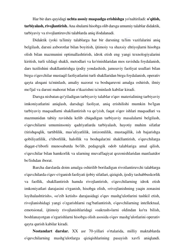  
 
Har bir dars quyidagi uchta asosiy maqsadga erishishga yo'naltiriladi: o'qitish, 
tarbiyalash, rivojlantirish. Ana shularni hisobga olib darsga umumiy talablar didaktik, 
tarbiyaviy va rivojlantiruvchi talablarda aniq ifodalanadi. 
Didaktik (yoki ta'limiy talablarga har bir darsning ta'lim vazifalarini aniq 
belgilash, darsni axborotlar bilan boyitish, ijtimoiy va shaxsiy ehtiyojlarni hisobga 
olish bilan mazmunini optimallashtirish, idrok etish eng yangi texnologiyalarini 
kiritish, turli xildagi shakli, metodlari va ko'rinishlaridan mos ravishda foydalanish, 
dars tuzilishini shakllantirishga ijodiy yondashish, jamoaviy faoliyat usullari bilan 
birga o'quvchilar mustaqil faoliyatlarini turli shakllaridan birga foydalanish, operativ 
qayta aloqani ta'minlash, amaliy nazorat va boshqaruvni amalga oshirish, ilmiy 
mo'ljal va darsni mahorat bilan o'tkazishni ta'minlash kabilar kiradi. 
Darsga nisbatan qo'yiladigan tarbiyaviy talablar o'quv materialining tarbiyaviy 
imkoniyatlarini aniqlash, darsdagi faoliyat, aniq erishilishi mumkin bo'lgan 
tarbiyaviy maqsadlarni shakllantirish va qo'yish, faqat o'quv ishlari maqsadlari va 
mazmunidan tabiiy ravishda kelib chiqadigan tarbiyaviy masalalarni belgilash, 
o'quvchilarni umuminsoniy qadriyatlarda tarbiyalash, hayotiy muhim sifatlar 
(tirishqoqlik, tartiblilik, mas'uliyatlilik, intizomlilik, mustaqillik, ish bajarishga 
qobiliyatlilik, e'tiborlilik, halollik va boshqalar)ni shakllantirish, o'quvchilarga 
diqqat-e'tiborli munosabatda bo'lib, pedagogik odob talablariga amal qilish, 
o'quvchilar bilan hamkorlik va ularning muvaffaqiyat qozonishlaridan manfaatdor 
bo'lishdan iborat. 
Barcha darslarda doim amalga oshirilib boriladigan rivoilantiruvchi talablarga 
o'quvchilarda o'quv-o'rganish faoliyati ijobiy sifatlari, qiziqish, ijodiy tashabbuskorlik 
va faollik, shakllantirish hamda rivojlantirish, o'quvchilarning idrok etish 
imkoniyatlari darajasini o'rganish, hisobga olish, «rivojlanishning yaqin zonasini 
loyihalashtirish», «o'zib ketish» darajasidagi o'quv mashg'ulotlarini tashkil etish, 
rivojlanishidagi yangi o'zgarishlarni rag'batlantirish, o'quvchilarning intellektual, 
emotsional, ijtimoiy rivojlanishlaridagi «sakrash»larni oldindan ko'ra bilish, 
boshlanayotgan o'zgarishlarni hisobga olish asosida o'quv mashg'ulotlarini operativ 
qayta qurish kabilar kiradi. 
Nostandart darslar. XX asr 70-yillari o'rtalarida, milliy maktablarda 
o'quvchilarning mashg'ulotlarga qiziqishlarining pasayish xavfi aniqlandi. 
