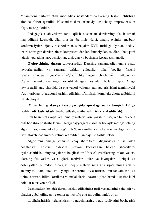  
 
Muammoni bartaraf etish maqsadida nostandart darslarning tashkil etilishiga 
alohida e'tibor qaratildi. Nostandart dars an'anaviy tuzilishdagi improvizatsion 
o'quv mashg'ulotidir. 
Pedagogik adabiyotlarni tahlil qilish nostandart darslarning o'nlab turlari 
mavjudligini ko'rsatdi. Ular orasida «berilish» darsi, amaliy o'yinlar, matbuot 
konferensiyalari, ijodiy hisobotlar. musobaqalar, KVN turidagi o'yinlar, tanlov, 
teatrlashtirilgan darslar, binar, komputerli darslar, fantaziyalar, «sudlar», haqiqatni 
izlash, «paradokslar», auksionlar, dialoglar va boshqalar ko'zga tashlanadi. 
O'qituvchining darsga tayyorgarligi. Darsning samaradorligi uning puxta 
tayyorlanganligi 
va 
samarali 
tashkil 
etilganligi 
bilan 
bog'liq. 
Yaxshi 
rejalashtirilmagan, yetarlicha o'ylab chiqilmagan, shoshilinch tuzilgan va 
o'quvchilar imkoniyatlariga moslashtirilmagan dars sifatli bo'la olmaydi. Darsga 
tayyorgarlik aniq sharoitlarda eng yuqori yakuniy natijaga erishishni ta'minlovchi 
o'quv-tarbiyaviy jarayonni tashkil etilishini ta'minlash, kompleks chora-tadbirlarni 
ishlab chiqishdir. 
O'qituvchining darsga tayyorgarligida quyidagi uchta bosqich ko'zga 
tashlanadi: tashxislash, bashoratlash, loyihalashtirish (reialashtirish). 
Shu bilan birga o'qituvchi amaliy materiallarni yaxshi bilishi, o'z fanini erkin 
olib borishga erishishi lozim. Darsga tayyorgarlik asosini bo'lajak mashg'ulotning 
algoritmlari, samaradorligi bog'liq bo'lgan omillar va holatlarni hisobga olishni 
ta'minlovchi qadamlarni ketma-ket tartib bilan bajarish tashkil etadi. 
Algoritmni amalga oshirish aniq sharoitlarni diagnostika qilish bilan 
boshlanadi. 
Tashxis 
didaktik 
jarayon 
kechadigan 
barcha 
sharoitlarni 
oydinlashtirish, uning natijalarini belgilashdir. Unda o'quvchilarning imkoniyatlari, 
ularning faoliyatlari va xulqlari, motivlari, talab va layoqatlari, qiziqish va 
qobiliyatlari, bilimdonlik darajasi, o'quv materialining xususiyati, uning amaliy 
ahamiyati, dars tuzilishi, yangi axborotni o'zlashtirish, mustahkamlash va 
tizimlashtirish, bilim, ko'nikma va malakalarini nazorat qilish hamda tuzatish kabi 
holatlar namoyon bo'ladi. 
Bashoratlash bo'lajak darsni tashkil etilishining turli variantlarini baholash va 
ulardan qabul qilingan mezonlarga muvofiq eng ma'qulini tanlab olish. 
Loyihalashtirish (rejalashtirish) o'quvchilarning o'quv faoliyatini boshqarish 
