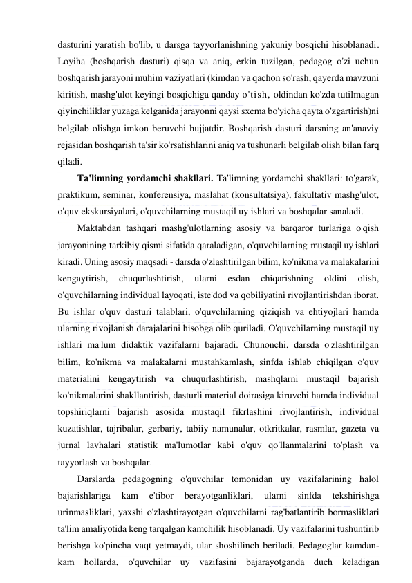  
 
dasturini yaratish bo'lib, u darsga tayyorlanishning yakuniy bosqichi hisoblanadi. 
Loyiha (boshqarish dasturi) qisqa va aniq, erkin tuzilgan, pedagog o'zi uchun 
boshqarish jarayoni muhim vaziyatlari (kimdan va qachon so'rash, qayerda mavzuni 
kiritish, mashg'ulot keyingi bosqichiga qanday o'tish, oldindan ko'zda tutilmagan 
qiyinchiliklar yuzaga kelganida jarayonni qaysi sxema bo'yicha qayta o'zgartirish)ni 
belgilab olishga imkon beruvchi hujjatdir. Boshqarish dasturi darsning an'anaviy 
rejasidan boshqarish ta'sir ko'rsatishlarini aniq va tushunarli belgilab olish bilan farq 
qiladi. 
Ta'limning yordamchi shakllari. Ta'limning yordamchi shakllari: to'garak, 
praktikum, seminar, konferensiya, maslahat (konsultatsiya), fakultativ mashg'ulot, 
o'quv ekskursiyalari, o'quvchilarning mustaqil uy ishlari va boshqalar sanaladi. 
Maktabdan tashqari mashg'ulotlarning asosiy va barqaror turlariga o'qish 
jarayonining tarkibiy qismi sifatida qaraladigan, o'quvchilarning mustaqil uy ishlari 
kiradi. Uning asosiy maqsadi - darsda o'zlashtirilgan bilim, ko'nikma va malakalarini 
kengaytirish, 
chuqurlashtirish, 
ularni 
esdan 
chiqarishning 
oldini 
olish, 
o'quvchilarning individual layoqati, iste'dod va qobiliyatini rivojlantirishdan iborat. 
Bu ishlar o'quv dasturi talablari, o'quvchilarning qiziqish va ehtiyojlari hamda 
ularning rivojlanish darajalarini hisobga olib quriladi. O'quvchilarning mustaqil uy 
ishlari ma'lum didaktik vazifalarni bajaradi. Chunonchi, darsda o'zlashtirilgan 
bilim, ko'nikma va malakalarni mustahkamlash, sinfda ishlab chiqilgan o'quv 
materialini kengaytirish va chuqurlashtirish, mashqlarni mustaqil bajarish 
ko'nikmalarini shakllantirish, dasturli material doirasiga kiruvchi hamda individual 
topshiriqlarni bajarish asosida mustaqil fikrlashini rivojlantirish, individual 
kuzatishlar, tajribalar, gerbariy, tabiiy namunalar, otkritkalar, rasmlar, gazeta va 
jurnal lavhalari statistik ma'lumotlar kabi o'quv qo'llanmalarini to'plash va 
tayyorlash va boshqalar. 
Darslarda pedagogning o'quvchilar tomonidan uy vazifalarining halol 
bajarishlariga 
kam 
e'tibor 
berayotganliklari, 
ularni 
sinfda 
tekshirishga 
urinmasliklari, yaxshi o'zlashtirayotgan o'quvchilarni rag'batlantirib bormasliklari 
ta'lim amaliyotida keng tarqalgan kamchilik hisoblanadi. Uy vazifalarini tushuntirib 
berishga ko'pincha vaqt yetmaydi, ular shoshilinch beriladi. Pedagoglar kamdan-
kam hollarda, o'quvchilar uy vazifasini bajarayotganda duch keladigan 
