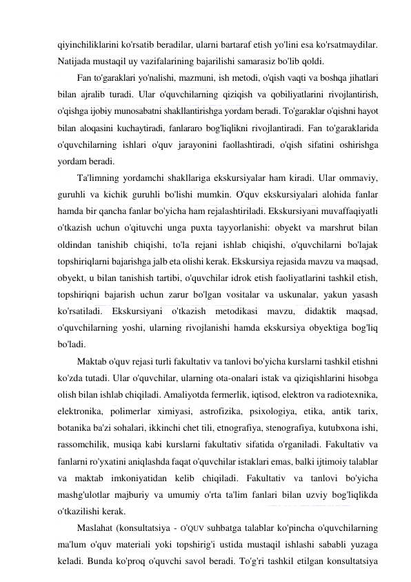  
 
qiyinchiliklarini ko'rsatib beradilar, ularni bartaraf etish yo'lini esa ko'rsatmaydilar. 
Natijada mustaqil uy vazifalarining bajarilishi samarasiz bo'lib qoldi. 
Fan to'garaklari yo'nalishi, mazmuni, ish metodi, o'qish vaqti va boshqa jihatlari 
bilan ajralib turadi. Ular o'quvchilarning qiziqish va qobiliyatlarini rivojlantirish, 
o'qishga ijobiy munosabatni shakllantirishga yordam beradi. To'garaklar o'qishni hayot 
bilan aloqasini kuchaytiradi, fanlararo bog'liqlikni rivojlantiradi. Fan to'garaklarida 
o'quvchilarning ishlari o'quv jarayonini faollashtiradi, o'qish sifatini oshirishga 
yordam beradi. 
Ta'limning yordamchi shakllariga ekskursiyalar ham kiradi. Ular ommaviy, 
guruhli va kichik guruhli bo'lishi mumkin. O'quv ekskursiyalari alohida fanlar 
hamda bir qancha fanlar bo'yicha ham rejalashtiriladi. Ekskursiyani muvaffaqiyatli 
o'tkazish uchun o'qituvchi unga puxta tayyorlanishi: obyekt va marshrut bilan 
oldindan tanishib chiqishi, to'la rejani ishlab chiqishi, o'quvchilarni bo'lajak 
topshiriqlarni bajarishga jalb eta olishi kerak. Ekskursiya rejasida mavzu va maqsad, 
obyekt, u bilan tanishish tartibi, o'quvchilar idrok etish faoliyatlarini tashkil etish, 
topshiriqni bajarish uchun zarur bo'lgan vositalar va uskunalar, yakun yasash 
ko'rsatiladi. Ekskursiyani o'tkazish metodikasi mavzu, didaktik maqsad, 
o'quvchilarning yoshi, ularning rivojlanishi hamda ekskursiya obyektiga bog'liq 
bo'ladi. 
Maktab o'quv rejasi turli fakultativ va tanlovi bo'yicha kurslarni tashkil etishni 
ko'zda tutadi. Ular o'quvchilar, ularning ota-onalari istak va qiziqishlarini hisobga 
olish bilan ishlab chiqiladi. Amaliyotda fermerlik, iqtisod, elektron va radiotexnika, 
elektronika, polimerlar ximiyasi, astrofizika, psixologiya, etika, antik tarix, 
botanika ba'zi sohalari, ikkinchi chet tili, etnografiya, stenografiya, kutubxona ishi, 
rassomchilik, musiqa kabi kurslarni fakultativ sifatida o'rganiladi. Fakultativ va 
fanlarni ro'yxatini aniqlashda faqat o'quvchilar istaklari emas, balki ijtimoiy talablar 
va maktab imkoniyatidan kelib chiqiladi. Fakultativ va tanlovi bo'yicha 
mashg'ulotlar majburiy va umumiy o'rta ta'lim fanlari bilan uzviy bog'liqlikda 
o'tkazilishi kerak. 
Maslahat (konsultatsiya - O'QUV suhbatga talablar ko'pincha o'quvchilarning 
ma'lum o'quv materiali yoki topshirig'i ustida mustaqil ishlashi sababli yuzaga 
keladi. Bunda ko'proq o'quvchi savol beradi. To'g'ri tashkil etilgan konsultatsiya 
